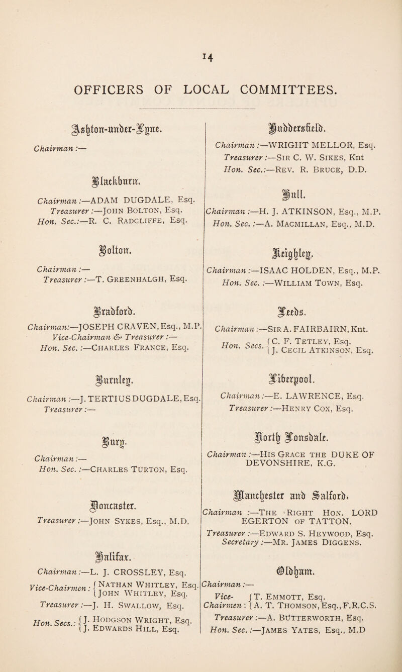 OFFICERS OF LOCAL COMMITTEES. Chairman:— ^iHtkbunt. Chairman :—ADAM DUGDALE, Esq. Treasurer :—John Bolton, Esq. Hon. Sec.:—R. C. Radcliffe, Esq. Chairman .-—WRIGHT MELLOR, Esq. Treasurer:—Sir C. W. Sikes, Knt Hon. Sec.:—Rev. R. Bruce, D.D. Chairman:—H. J. ATKINSON, Esq., M.P. Hon. Sec.:—A. Macmillan, Esq., M.D. crlioir. Chairman:— Treasurer :—T. Greenhalgh, Esq. Chairman:—ISAAC HOLDEN, Esq., M.P. Hon. Sec,:—William Town, Esq. ^rabforb. Chairman:—JOSEPH CRAVEN,Esq., M.P. Vice-Chairman Treasurer :— Hon, Sec.:—Charles France, Esq. ITietbs. Chairman:—Sir A. FAIRBAIRN, Knt. Ur.,, f F. TETLEY, ESq. 0 . S s. -j Cecil Atkinson, Esq. giintleg. Chairman :—J. TERTIUS DUGDALE, Esq. Treasurer:— ITibxrjjooL Chairman :—E. LAWRENCE, Esq. Treasurer:—Henry Cox, Esq. Chairman:— Hon. Sec. .-—Charles Turton, Esq. gortlj ITonsbal^. Chairman:—His Grace the DUKE OF DEVONSHIRE, K.G. Treasurer :- -John Sykes, Esq., M.D. paltfax. ChairmanJ. CROSSLEY, Esq. Vice-Chairmen: \ Nathan Whitley Esq. (John Whitley, Esq. Treasurer:—J. H. Swallow, Esq. Hon. Secs . j J. Hodgson Wright, Esq. '■ (J. Edwards Hill, Esq. aircljcster aitb ^alforb* Chairman :—The Right Hon. LORD EGERTON OF TATTON. Treasurer:—Edward S. Heywood, Esq. Secretary:—Mr. James Diggens. (ilbljam. Chairman:— Vice- (T. Eimmott, Esq. Chairmen : (A. T. Thomson, Esq., F.R.C.S. Treasurer:—A. BtJtterworth, Esq. Hon. Sec.:—James Yates, Esq., M.D