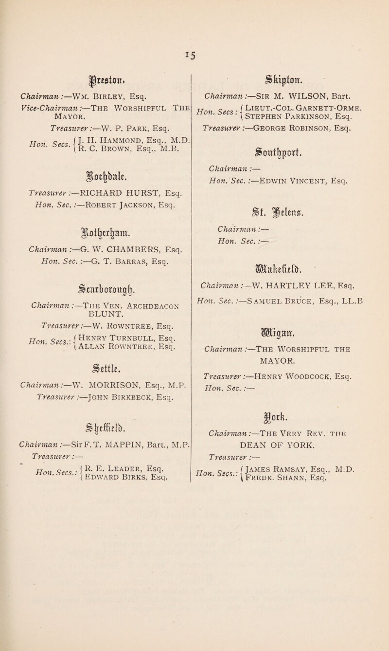 ^restoiT* Chairman:—Wm. Birley, Esq. Vice-Chairman:—The Worshipful The Mayor. Treasurer:—W. P. Park, Esq. Han Hammond, Esq., M.D. non. ^ Brown, Esq., M.B. .-—RICHARD HURST, Esq. Hon. Sec.:—Robert Jackson, Esq. Chairman :—G. W. CHAMBERS, Esq. Hon. Sec.:—G. T. Barras, Esq. ^ratborougl). Chairman :—The Yen. Archdeacon BLUNT. Treasurer:—W. Rowntree, Esq. Hon Scc^ ■ I Henry Turnbull, Esq. ■■(Allan Rowntree, Esq. Chairman:—W. MORRISON, Esq., M.P. Treasurer:—John Birkbeck, Esq. ^kipton. Chairman :—Sir M. WILSON, Bart. Han • i LiEUT.-COL. GARNETT-ORME. ■ (Stephen Parkinson, Esq. Treasurer:—George Robinson, Esq. ^onikport. Chairman:— Hon. Sec.:—Edwin Vincent, Esq. Chairman:— Hon. Sec.:— Chairman:—SirF.T. MAPPIN, Bart., M.P. Treasurer:— Hon • i Leader, Esq. non.be.s.. ^ ^jj^^ard Birks. Esq. ^ahtficlb. Chairman :—^V. HARTLEY LEE, Esq. Ho7t. Sec. :—Samuel Bruce, Esq., LL.B TgaiT. Chairman :—The Worshipful the MAYOR. Henry Woodcock, Esq. Treasurer :■ Hon. Sec. : gork. Chairman:—The Very Rev. the DEAN OF YORK. Treasurer:— Han • f J^MES RAMS.AY, Esq., M.D. non. Shann, Esq.