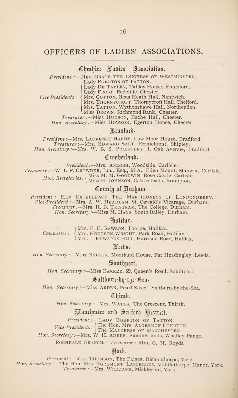 OFFICERS OF LADIES’ ASSOCIATIONS. Cl^esl^tre ^Ebi-es' gissocbtioit. Westminster. President Her Grace the Duchess of /Lady Egerton of Tatton. Vice Presidents: 4 Lady De Tablet, Tabley House, Knutsford. Lady Frost, Redcliffe, Chester. Mrs. Cotton, Reas Heath Hall, Nantwich. Mrs. Thornycroft, Thornycroft Hall, Chelford. Mrs, Tatton, Wythenshawe Hall, Northenden. ^Miss Brown, Richmond Bank, Chester. Treasurer:—Miss Hudson, Bache Hall, Chester. Hon. Secretary:—Miss Howson, Egerton House, Chester. Irabforb. President:—Mrs. Laurence Hardy, Low Moor House, Bradford, Treasurer:—Mrs. Edward Salt, Ferniehurst, Shipley. Hon. Secretary :—Mrs. W. B. S. Priestley, 1, Oak Avenue, Bradford. dumhrlaitb. President:—Mrs, Arlosh, Woodside, Carlisle. Treasurer :—\N. 1. R. Crowder, Jun., Esq., M.A., Eden Mount, Stamvix, Carlisle. Hon Secretaries • I GOODWIN, Rose Castle, Carlisle. tion. .'secretaries. | Johnson, Castlesteads, Brampton. Cowntg of Jttrljam- President : Her Excellency The Marchioness of Londonderry. Vice-President:—Mrs. A. W. Headlam, St. Oswald’s Vicarage, Durham. Treasurer:—Mrs. H. B. Tristram, The College, Durham. Hon. Secretary:—Miss M. Hays, South Bailey, Durham. fMrs. F. E. Rawson, Thorpe, Halifax. Committee: j Mrs. Hodgson Wright, Park Road, Halifax.- (Mrs. J. Edwards Hill, Harrison Road, Halifax. Hon. Secretary:—Miss Nelson, Moorland House, Far Headingley, Leeds. Hon. Secretary:—Miss Barker, 39, Queen’s Road, Southport. Hon. Secretary .-—Miss Arden, Pearl Street, Saltburn-by-the-Sea. Hon. Secretary :—Mrs. Watts, The Crescent, Thirsk. anb ^alforb gistrict, President: — Lady Egerton of Tatton. j The Hon. Mrs. Algernon Egerton. (The Mayoress of Manche.ster. Hon. Secretary:—Mrs, W. H. Aders, Summerlands, Whalley Range. Rochdale Branch.—TreaszuTr; Mrs. C. M. Royds. Vice-Presidents: gorli- President .-—Mrs. Thomson, The Palace, Bishopthorpe, York. Hon. Secretary .-—The Hon. Mrs. Egremont Lascelles, Middlethorpe Manor, York. Treasurer:—Mrs. Williams, Micklegate, York.