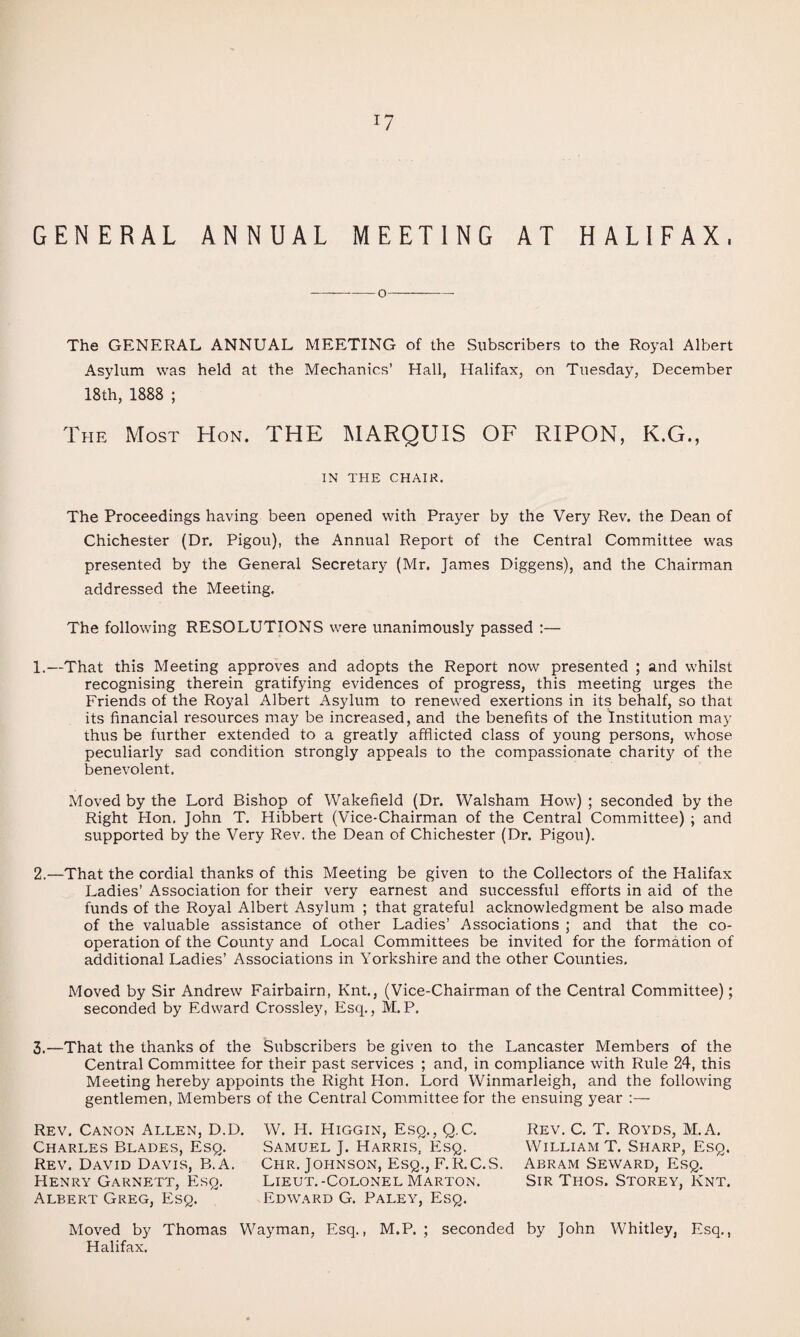 GENERAL AT HALIFAX. ANNUAL MEETING -o- The GENERAL ANNUAL MEETING of the Subscribers to the Royal Albert Asylum was held at the Mechanics’ Hall, Halifax, on Tuesday, December 18th, 1888 ; The Most Hon. THE MARQUIS OF RIPON, K.G., IN THE CHAIR. The Proceedings having been opened with Prayer by the Very Rev. the Dean of Chichester (Dr. Pigou), the Annual Report of the Central Committee was presented by the General Secretary (Mr. James Diggens), and the Chairman addressed the Meeting. The following RESOLUTIONS were unanimously passed :— 1.—That this Meeting approves and adopts the Report now presented ; and whilst recognising therein gratif5dng evidences of progress, this meeting urges the Friends of the Royal Albert Asylum to renewed exertions in its behalf, so that its financial resources may be increased, and the benefits of the Institution may thus be further extended to a greatly afflicted class of young persons, whose peculiarly sad condition strongly appeals to the compassionate charity of the benevolent. Moved by the Lord Bishop of Wakefield (Dr. Walsham How) ; seconded by the Right Hon. John T. Hibbert (Vice-Chairman of the Central Committee) ; and supported by the Very Rev. the Dean of Chichester (Dr. Pigou). 2.—That the cordial thanks of this Meeting be given to the Collectors of the Halifax Ladies’ Association for their very earnest and successful efforts in aid of the funds of the Royal Albert Asylum ; that grateful acknowledgment be also made of the valuable assistance of other Ladies’ Associations ; and that the co¬ operation of the County and Local Committees be invited for the formation of additional Ladies’ Associations in Yorkshire and the other Counties. Moved by Sir Andrew Fairbairn, Knt., (Vice-Chairman of the Central Committee); seconded by Edward Crossley, Esq., M.P. 3.—That the thanks of the Subscribers be given to the Lancaster Members of the Central Committee for their past services ; and, in compliance with Rule 24, this Meeting hereby appoints the Right Hon. Lord Winmarleigh, and the following gentlemen. Members of the Central Committee for the ensuing year ;— Rev. Canon Allen, D.D. Charles Blades, Esq. Rev. David Davis, B.A. Henry Garnett, Esq. Albert Greg, Esq. W. H. Higgin, Esq., Q.C. Samuel J. Harris, Esq. Chr. Johnson, Esq., F.R.C.S. Lieut.-Colonel Marton. Edward G. Paley, Esq. Rev. C. T. Royds, M.A. William T. Sharp, Esq. Abram Seward, Esq. Sir Thos. Storey, Knt. Moved by Thomas Wayman, Esq., M.P. ; seconded by John Whitley, Esq., Halifax.