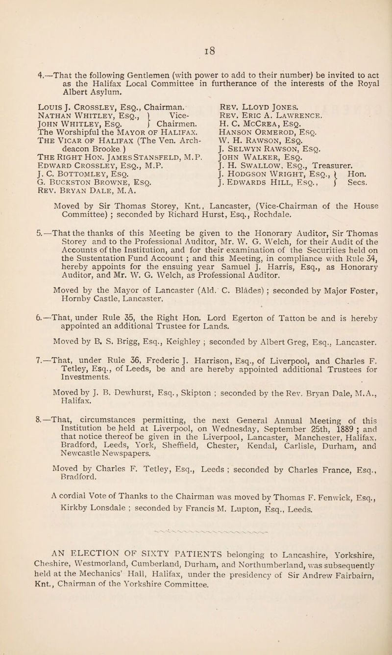 4.—That the following Gentlemen (with power to add to their number) be invited to act as the Halifax Local Committee in furtherance of the interests of the Royal Albert Asylum. Louis J. Crossley, Esq., Chairman. Nathan Whitley, Esq., 1 Vice- JOHN Whitley, Esq. ) Chairmen. The Worshipful the Mayor of Halifax. The Vicar of Halifax (The Ven. Arch¬ deacon Brooke.) The Right Hon. James Stansfeld, M.P. Edward Crossley, Esq., M.P. J. C. Bottomley, Esq. G. Buckston Browne, Esq. Rev. Bryan Dale, M.A. Rev. Lloyd Jones. Rev. Eric A. Lawrence. H. C. McCrea, Esq. Hanson Ormerod, Esq. W. H. Rawson, Esq. J. Selwyn Rawson, Esq. John Walker, Esq. J. H. Swallow, Esq., Treasurer. J. PIODGSON Wright, Esq., ( Hon. J. Edwards Hill, Esq.,  j Secs. Moved by Sir Thomas Storey, Knt., Lancaster, (Vice-Chairman of the House Committee) ; seconded by Richard Hurst, Esq., Rochdale. 5. —That the thanks of this Meeting be given to the Honorary Auditor, Sir Thomas Storey and to the Professional Auditor, Mr. W. G. Welch, for their Audit of the Accounts of the Institution, and for their examination of the Securities held on the Sustentation Fund Account ; and this Meeting, in compliance with Rule 34, hereby appoints for the ensuing year Samuel J. Harris, Esq., as Honorary Auditor, and Mr. W. G. Welch, as Professional Auditor. Moved by the Mayor of Lancaster (Aid. C. Blades) ; seconded by Major Foster, Hornby Castle, Lancaster. 6. —That, under Rule 35, the Right Hon. Lord Egerton of Tatton be and is hereby appointed an additional Trustee for Lands. Moved by B. S. Brigg, Esq., Keighley ; seconded by Albert Greg, Esq., Lancaster. 7. —That, under Rule 36, Frederic J. Harrison, Esq., of Liverpool, and Charles F. Tetley, Esq., of Leeds, be and are hereby appointed additional Trustees for Investments. Moved by J. B. Dewhurst, Esq., Skipton ; seconded by the Rev. Bryan Dale, ISI.A., Halifax. 8.—That, circumstances perrnitting, the next General Annual Meeting of this Institution be held at Liverpool, on Wednesday, September 25th, 1889; and that notice thereof be given in the Liverpool, Lancaster, Manchester, Halifax, Bradford, Leeds, Vork, Sheffield, Chester, Kendal, Carlisle, Durham, and Newcastle Newspapers. Moved by Charles F. Tetley, Esq., Leeds ; seconded by Charles France, Esq., Bradford. A cordial Vote of Thanks to the Chairman was moved by Thomas F. Fenwick, Esq., Kirkby Lonsdale ; seconded by Francis M. Lupton, Esq., Leeds. AN ELECTION OF SIXTY PATIENTS belonging to Lancashire, Yorkshire, Cheshire, Westmorland, Cumberland, Durham, and Northumberland, was subsequent!}' held at the Mechanics Hall, Halifax, under the presidencj' of Sir Andrew Fairbairn, Knt,, Chairman of the Yorkshire Committee.