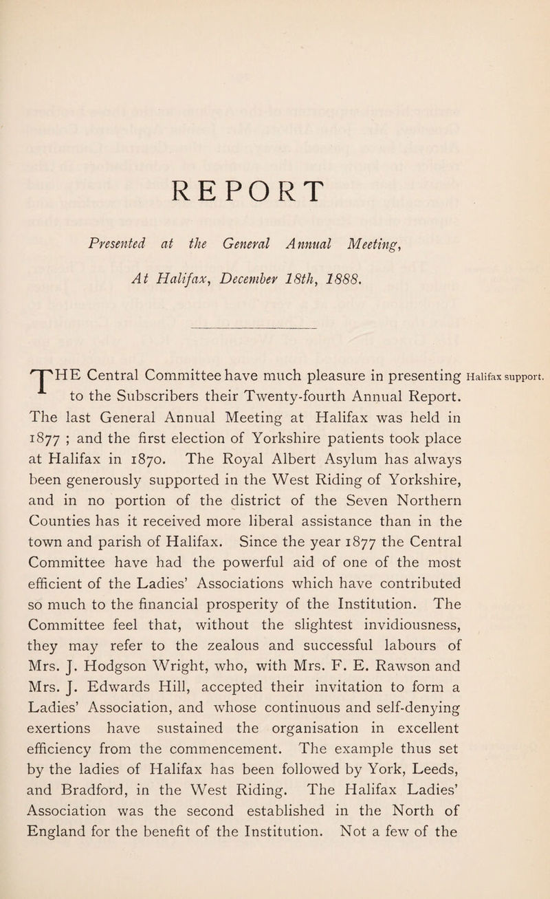 REPORT Presented at the General Annual Meeting, At Halifax, December 18th, 1888. '^HE Central Committee have much pleasure in presenting Halifax support. to the Subscribers their Twenty-fourth Annual Report. The last General Annual Meeting at Halifax was held in 1877 ; and the first election of Yorkshire patients took place at Halifax in 1870. The Royal Albert Asylum has always been generously supported in the West Riding of Yorkshire, and in no portion of the district of the Seven Northern Counties has it received more liberal assistance than in the town and parish of Halifax. Since the year 1877 the Central Committee have had the powerful aid of one of the most efficient of the Ladies’ Associations which have contributed so much to the financial prosperity of the Institution. The Committee feel that, without the slightest invidiousness, they may refer to the zealous and successful labours of Mrs. J. Hodgson Wright, who, with Mrs. F. E. Rawson and Mrs. J. Edwards Hill, accepted their invitation to form a Ladies’ Association, and whose continuous and self-denying exertions have sustained the organisation in excellent efficiency from the commencement. The example thus set by the ladies of Halifax has been followed by York, Leeds, and Bradford, in the West Riding. The Halifax Ladies’ Association was the second established in the North of England for the benefit of the Institution. Not a few of the