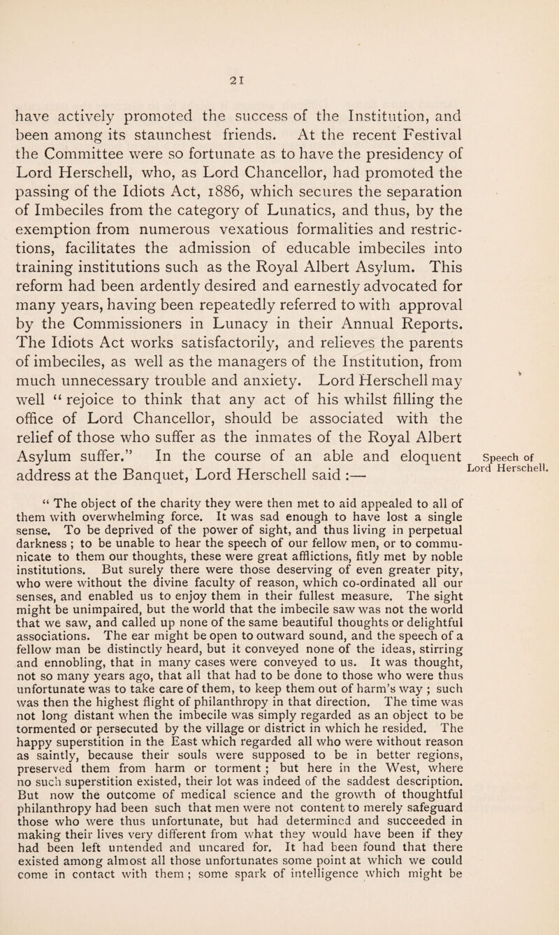 have actively promoted the success of the Institution, and been among its staunchest friends. At the recent Festival the Committee were so fortunate as to have the presidency of Lord Herschell, who, as Lord Chancellor, had promoted the passing of the Idiots Act, 1886, which secures the separation of Imbeciles from the category of Lunatics, and thus, by the exemption from numerous vexatious formalities and restric¬ tions, facilitates the admission of educable imbeciles into training institutions such as the Royal Albert Asylum. This reform had been ardently desired and earnestly advocated for many years, having been repeatedly referred to with approval by the Commissioners in Lunacy in their Annual Reports. The Idiots Act works satisfactorily, and relieves the parents of imbeciles, as well as the managers of the Institution, from much unnecessary trouble and anxiety. Lord Herschell may well “ rejoice to think that any act of his whilst filling the office of Lord Chancellor, should be associated with the relief of those who suffer as the inmates of the Royal Albert Asylum suffer.” In the course of an able and eloquent address at the Banquet, Lord Herschell said :— Speech of Lord Herschell. “ The object of the charity they were then met to aid appealed to all of them with overwhelming force. It was sad enough to have lost a single sense. To be deprived of the power of sight, and thus living in perpetual darkness ; to be unable to hear the speech of our fellow men, or to commu¬ nicate to them our thoughts, these were great afflictions, fitly met by noble institutions. But surely there were those deserving of even greater pity, who were without the divine faculty of reason, which co-ordinated all our senses, and enabled us to enjoy them in their fullest measure. The sight might be unimpaired, but the world that the imbecile saw was not the world that we saw, and called up none of the same beautiful thoughts or delightful associations. The ear might be open to outward sound, and the speech of a fellow man be distinctly heard, but it conveyed none of the ideas, stirring and ennobling, that in many cases were conveyed to us. It was thought, not so many years ago, that all that had to be done to those who were thus unfortunate was to take care of them, to keep them out of harm’s way ; such was then the highest flight of philanthropy in that direction. The time was not long distant when the imbecile was simply regarded as an object to be tormented or persecuted by the village or district in which he resided. The happy superstition in the East which regarded all who were without reason as saintly, because their souls were supposed to be in better regions, preserved them from harm or torment ; but here in the West, where no such superstition existed, their lot was indeed of the saddest description. But now the outcome of medical science and the growth of thoughtful philanthropy had been such that men were not content to merely safeguard those who were thus unfortunate, but had determined and succeeded in making their lives very different from what they would have been if they had been left untended and uncared for. It had been found that there existed among almost all those unfortunates some point at which we could come in contact with them ; some spark of intelligence which might be