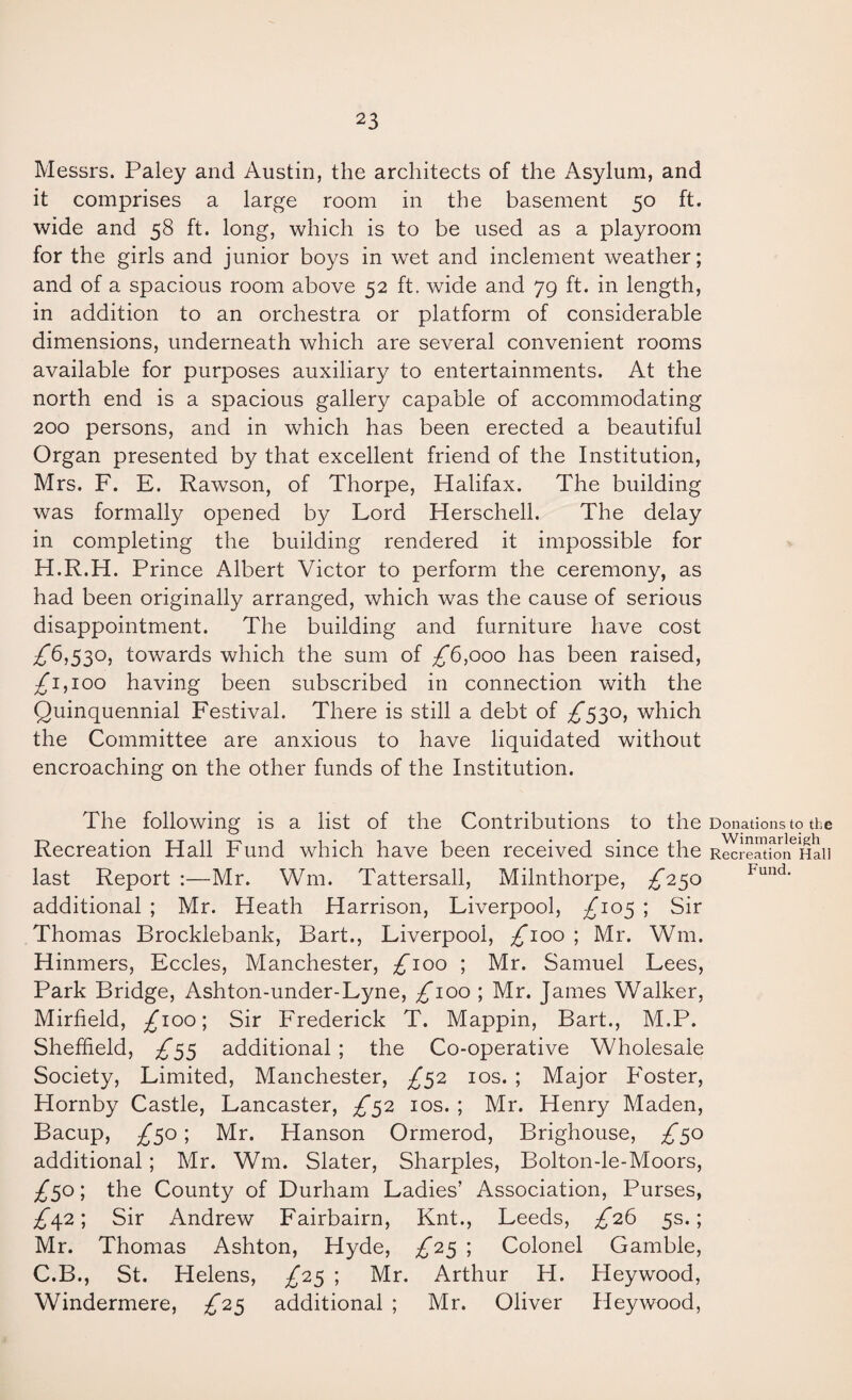 Messrs. Paley and Austin, the architects of the Asylum, and it comprises a large room in the basement 50 ft. wide and 58 ft. long, which is to be used as a playroom for the girls and junior boys in wet and inclement weather; and of a spacious room above 52 ft. wide and 79 ft. in length, in addition to an orchestra or platform of considerable dimensions, underneath which are several convenient rooms available for purposes auxiliary to entertainments. At the north end is a spacious gallery capable of accommodating 200 persons, and in which has been erected a beautiful Organ presented by that excellent friend of the Institution, Mrs. F. E. Rawson, of Thorpe, Halifax. The building was formally opened by Lord Herschell. The delay in completing the building rendered it impossible for H.R.H. Prince Albert Victor to perform the ceremony, as had been originally arranged, which was the cause of serious disappointment. The building and furniture have cost ;^6,530, towards which the sum of ;^6,ooo has been raised, £1,100 having been subscribed in connection with the Quinquennial Festival. There is still a debt of £S3^) which the Committee are anxious to have liquidated without encroaching on the other funds of the Institution. The following is a list of the Contributions to the Donations to the Recreation Hall Fund which have been received since the RecreJtforfHaii last Report :—Mr. Wm. Tattersall, Milnthorpe, £2^0 additional ; Mr. Heath Harrison, Liverpool, £10^ ; Sir Thomas Brocklebank, Bart., Liverpool, ;^ioo ; Mr. Wm. Hinmers, Eccles, Manchester, ;^^ioo ; Mr. Samuel Lees, Park Bridge, Ashton-under-Lyne, ;^ioo ; Mr. James Walker, Mirfield, ;^ioo; Sir Frederick T. Mappin, Bart., M.P. Sheffield, ^55 additional ; the Co-operative Wholesale Society, Limited, Manchester, £^2 los. ; Major Foster, Hornby Castle, Lancaster, £^2 los. ; Mr. Henry Maden, Bacup, £^o; Mr. Hanson Ormerod, Brighouse, £^0 additional; Mr. Wm. Slater, Sharpies, Bolton-le-Moors, £^o; the County of Durham Ladies’ Association, Purses, £^2; Sir Andrew Fairbairn, Knt., Leeds, £26 5s.; Mr. Thomas Ashton, Hyde, £2^ ; Colonel Gamble, C.B., St. Helens, £2^ ; Mr. Arthur H. Heywood, Windermere, £2^ additional ; Mr. Oliver Heywood,
