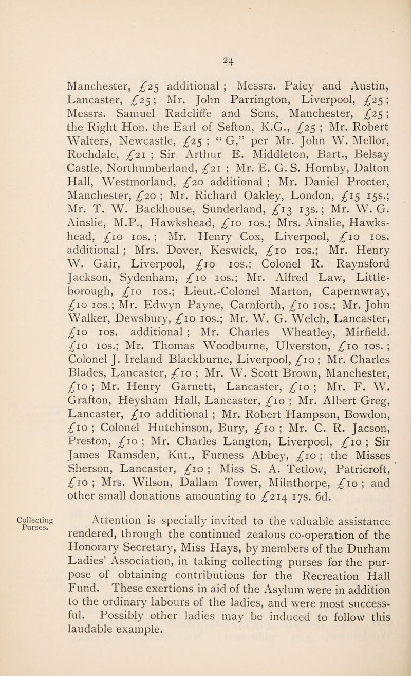 Collecting Purses. Manchester, £0.^ additional ; Messrs. Paley and Austin, Lancaster, £2^\ Mr. John Farrington, Liverpool, ^25; Messrs. Samuel Radcliffe and Sons, Manchester, £'2.S\ the Right Hon. the Earl of Sefton, K.G., £2^ ; Mr. Robert Walters, Newcastle, £25 ; “ G,” per Mr. John W. Mellor, Rochdale, ;^2i ; Sir Arthur E. Middleton, Bart., Belsay Castle, Northumberland, ^21 ; Mr. E. G. S. Hornby, Dalton Hall, Westmorland, £20 additional ; Mr. Daniel Procter, Manchester, ;^20 ; Mr. Richard Oakley, London, £1^ 15s.; Mr. T. W. Backhouse, Sunderland, £i2) 13s.; Mr. W. G. Ainslie, M.P., Hawkshead, £10 los.; Mrs. Ainslie, Hawks- head, £10 los. ; Mr. Henry Cox, Liverpool, £10 los. additional ; Mrs. Dover, Keswick, £10 los.; Mr. Henry W. Gair, Liverpool, £jo ios.; Colonel R. Ra3msford Jackson, Sydenham, £10 los.; Mr. Alfred Law^ Little- borough, £10 IOS.; Lieut.-Colonel Marton, Capernwra^^ ;^io IOS,; Mr. Edwyn Payne, Carnforth, ;^io los.; Mr. John Walker, Dewsbury, £10 los.; Mr. W. G. Welch, Lancaster, £10 IOS. additional ; Mr. Charles Wheatle}/, Mirfield. £10 IOS.; Mr. Thomas Woodburne, Ulverston, £10 los. ; Colonel J. Ireland Blackburne, Liverpool, ;^io ; Mr. Charles Blades, Lancaster, £10 ; Mr. W. Scott Brown, Manchester, £10 ; Mr. Henry Garnett, Lancaster, £10 ; Mr. E. W. Grafton, Heysham Hall, Lancaster, £10 \ Mr. Albert Greg, Lancaster, £10 additional ; Mr. Robert Hampson, Bowdon, ;^io ; Colonel Hutchinson, Bury, ;^io ; Mr. C. R. Jacson, Preston, ;^io ; Mr. Charles Langton, Liverpool, ;^io ; Sir James Ranisden, Knt., Furness Abbey, £10 \ the Misses Sherson, Lancaster, £10 ; Miss S. A. Tetlow, Patricroft, ^10 ; Mrs. Wilson, Dallam Tower, Milnthorpe, ^10 ; and other small donations amounting to £2i/[ 17s. 6d. Attention is specially invited to the valuable assistance rendered, through the continued zealous co-operation of the Honorary Secretary, Miss Hays, by members of the Durham Ladies’ Association, in taking collecting purses for the pur¬ pose of obtaining contributions for the Recreation Hall Fund. These exertions in aid of the Asylum were in addition to the ordinary labours of the ladies, and were most success¬ ful. Possibly other ladies may be induced to follow this laudable example.