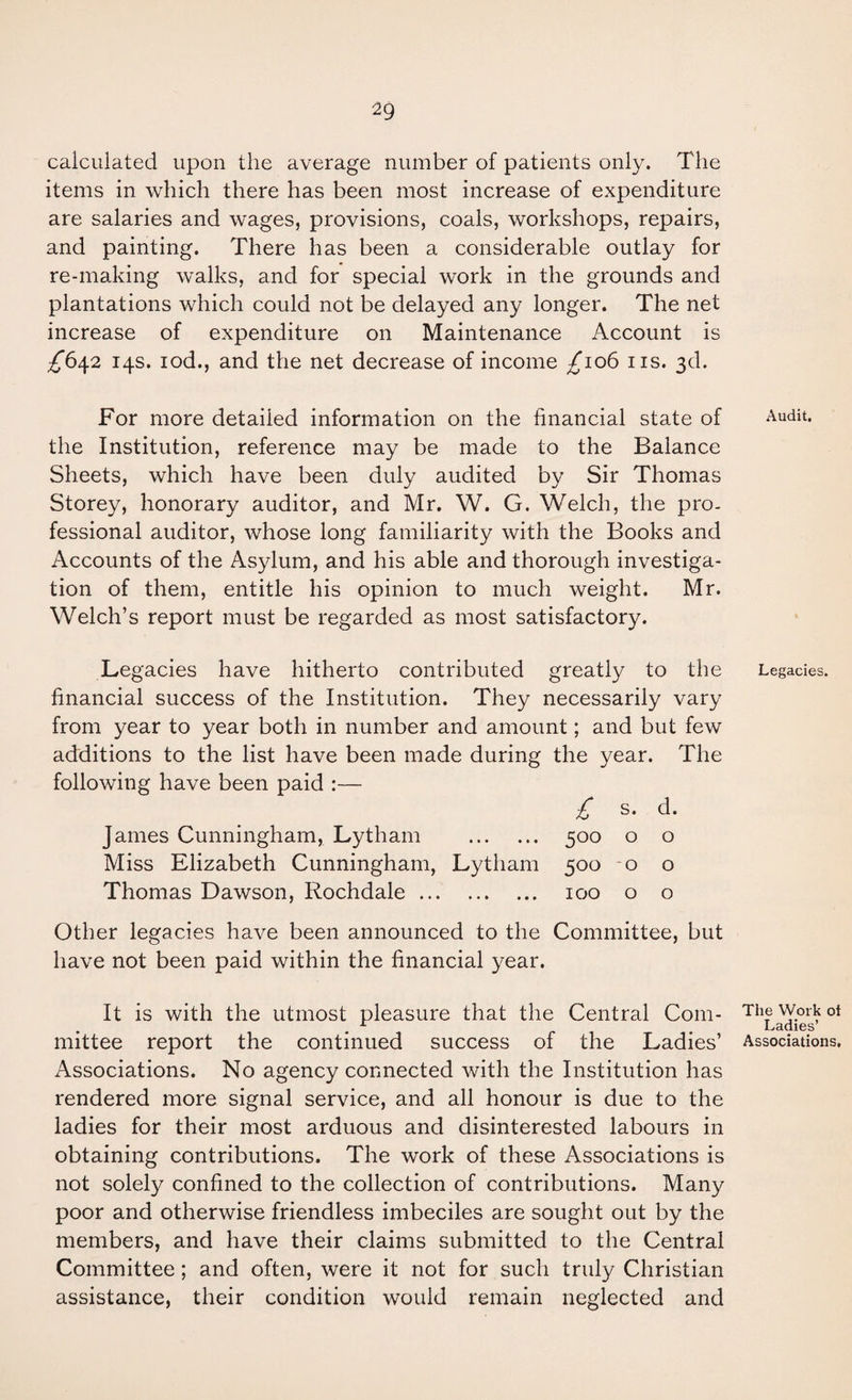 calculated upon the average number of patients only. The items in which there has been most increase of expenditure are salaries and wages, provisions, coals, workshops, repairs, and painting. There has been a considerable outlay for re-making walks, and for special work in the grounds and plantations which could not be delayed any longer. The net increase of expenditure on Maintenance Account is £^6^2 14s. lod., and the net decrease of income /106 iis. 3d. For more detailed information on the financial state of the Institution, reference may be made to the Balance Sheets, which have been duly audited by Sir Thomas Storey, honorary auditor, and Mr. W. G. Welch, the pro¬ fessional auditor, whose long familiarity with the Books and Accounts of the Asylum, and his able and thorough investiga¬ tion of them, entitle his opinion to much weight. Mr. Welch’s report must be regarded as most satisfactory. Le gacies have hitherto contributed greatly to the financial success of the Institution. They necessarily vary from year to year both in number and amount; and but few additions to the list have been made during the year. The following have been paid :— s. d. James Cunningham, Lytham . 500 0 0 Miss Elizabeth Cunningham, Lytham 500 0 0 Thomas Dawson, Rochdale. 100 0 0 Other legacies have been announced to the Committee, but have not been paid within the financial year. It is with the utmost pleasure that the Central Com¬ mittee report the continued success of the Ladies’ Associations. No agency connected with the Institution has rendered more signal service, and all honour is due to the ladies for their most arduous and disinterested labours in obtaining contributions. The work of these Associations is not solely confined to the collection of contributions. Many poor and otherwise friendless imbeciles are sought out by the members, and have their claims submitted to the Central Committee; and often, were it not for such truly Christian assistance, their condition would remain neglected and Audit. Legacies. The Work ot Ladies’ Associations,