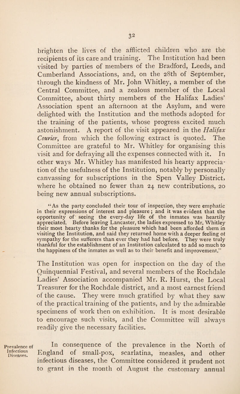 Prevalence of Infectious Diseases. brighten the lives of the afflicted children who are the recipients of its care and training. The Institution had been visited by parties of members of the Bradford, Leeds, and Cumberland Associations, and, on the 28th of September, through the kindness of Mr. John Whitley, a member of the Central Committee, and a zealous member of the Local Committee, about thirty members of the Halifax Ladies’ Association spent an afternoon at the Asylum, and were delighted with the Institution and the methods adopted for the training of the patients, whose progress excited much astonishment. A report of the visit appeared in the Halifax Courier^ from which the following extract is quoted. The Committee are grateful to Mr. Whitley for organising this visit and for defraying all the expenses connected with it. In other ways Mr. Whitley has manifested his hearty apprecia¬ tion of the usefulness of the Institution, notably by personally canvassing for subscriptions in the Spen Valley District, where he obtained no fewer than 24 new contributions, 20 being new annual subscriptions. “As the party concluded their tour of inspection, they were emphatic in their expressions of interest and pleasure; and it was evident that the opportunity of seeing the every-day life of the inmates was heartily appreciated. Before leaving Lancaster, the ladies expressed to Mr. Whitley their most hearty thanks for the pleasure which had been afforded them in visiting the Institution, and said they returned home with a deeper feeling ot sympathy for the sufferers than ever they had had before. They were truly thankful for the establishment of an Institution calculated to add so much to the happiness of the inmates as well as to their benefit and improvement.” The Institution was open for inspection on the day of the Quinquennial Festival, and several members of the Rochdale Ladies’ Association accompanied Mr. R. Hurst, the Local Treasurer for the Rochdale district, and a most earnest friend of the cause. They were much gratified by what they saw of the practical training of the patients, and by the admirable specimens of work then on exhibition. It is most desirable to encourage such visits, and the Committee will alwa3^s readily give the necessary facilities. In consequence of the prevalence in the North of England of small-pox, scarlatina, measles, and other infectious diseases, the Committee considered it prudent not to grant in the month of August the customary annual