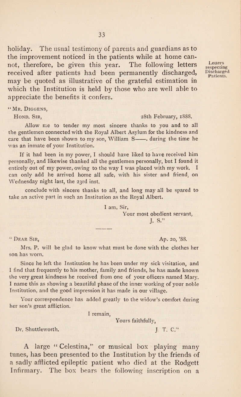 holiday. The usual testimony of parents and guardians as to the improvement noticed in the patients while at home can¬ not, therefore, be given this year. The following letters received after patients had been permanently discharged, may be quoted as illustrative of the grateful estimation in which the Institution is held by those who are well able to appreciate the benefits it confers. Letters respecting Discharged Patients. “ Mr. Diggens, Hond. Sir, 28th February, 1888. Allow me to tender my most sincere thanks to you and to all the gentlemen connected with the Royal Albert Asylum for the kindness and care that have been shown to my son, William S-. during the time he was an inmate of your Institution. If it had been in my power, I should have liked to have received him personally, and likewise thanked all the gentlemen personally, but I found it entirely out of my power, owing to the way I was placed with my work. I can only add he arrived home all safe, with his sister and friend, on Wednesday night last, the 23rd inst. conclude with sincere thanks to all, and long may all be spared to take an active part in such an Institution as the Royal Albert. I am, Sir, Your most obedient servant, J. S.” “ Dear Sir, Ap. 20, ’88. Mrs. P. will be glad to know what must be done with the clothes her son has worn. Since he left the Institution he has been under my sick visitation, and I find that frequently to his mother, family and friends, he has made known the very great kindness he received from one of your officers named Mar}^ I name this as showing a beautiful phase of the inner working of your noble Institution, and the good impression it has made in our village. Your correspondence has added greatly to the widow’s comfort during her son’s great affliction. I remain, Yours faithfull}^, Dr. Shuttleworth. J T. C.” A large “ Celestina,” or musical box playing many tunes, has been presented to the Institution by the friends of a sadly afflicted epileptic patient who died at the Rodgett Infirmary. The box bears the following inscription on a