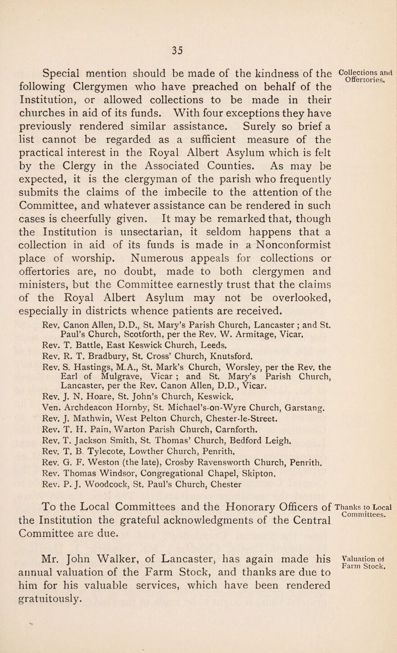 Special mention should be made of the kindness of the c<^Jections and Oiiortoriss following Clergymen who have preached on behalf of the Institution, or allowed collections to be made in their churches in aid of its funds. With four exceptions they have previously rendered similar assistance. Surely so brief a list cannot be regarded as a sufficient measure of the practical interest in the Royal Albert Asylum which is felt by the Clergy in the Associated Counties. As may be expected, it is the clergyman of the parish who frequently submits the claims of the imbecile to the attention of the Committee, and whatever assistance can be rendered in such cases is cheerfully given. It may be remarked that, though the Institution is unsectarian, it seldom happens that a collection in aid of its funds is made in a Nonconformist place of worship. Numerous appeals for collections or offertories are, no doubt, made to both clergymen and ministers, but the Committee earnestly trust that the claims of the Royal Albert Asylum may not be overlooked, especially in districts whence patients are received. Rev. Canon Allen, D.D., St. Mary’s Parish Church, Lancaster; and St. Paul’s Church, Scotforth, per the Rev. W. Armitage, Vicar. Rev. T. Battle, East Keswick Church, Leeds. Rev. R. T. Bradbury, St. Cross’ Church, Knutsford. Rev. S. Hastings, M.A., St. Mark’s Church, Worsley, per the Rev. the Earl of Mulgrave, Vicar ; and St. Mary’s Parish Church, Lancaster, per the Rev. Canon Allen, D.D., Vicar. Rev. J. N. Hoare, St. John’s Church, Keswick. Ven. Archdeacon Hornby, St. Michael’s-on-Wyre Church, Garstang. Rev. J. Mathwin, West Pelton Church, Chester-le-Street. Rev. T. H. Pain, Warton Parish Church, Carnforth. Rev. T. Jackson Smith, St. Thomas’ Church, Bedford Leigh. Rev. T. B. Tylecote, Lowther Church, Penrith. Rev, G. F. Weston (the late), Crosby Ravensworth Church, Penrith. Rev. Thomas Windsor, Congregational Chapel, Skipton. Rev. P. J. Woodcock, St. Paul’s Church, Chester To the Local Committees and the Honorary Officers of Thanks to Local the Institution the grateful acknowledgments of the Central Committee are due. Mr. John Walker, of Lancaster, has again made his Valuation of annual valuation of the Farm Stock, and thanks are due to him for his valuable gratuitously. services, which have been rendered