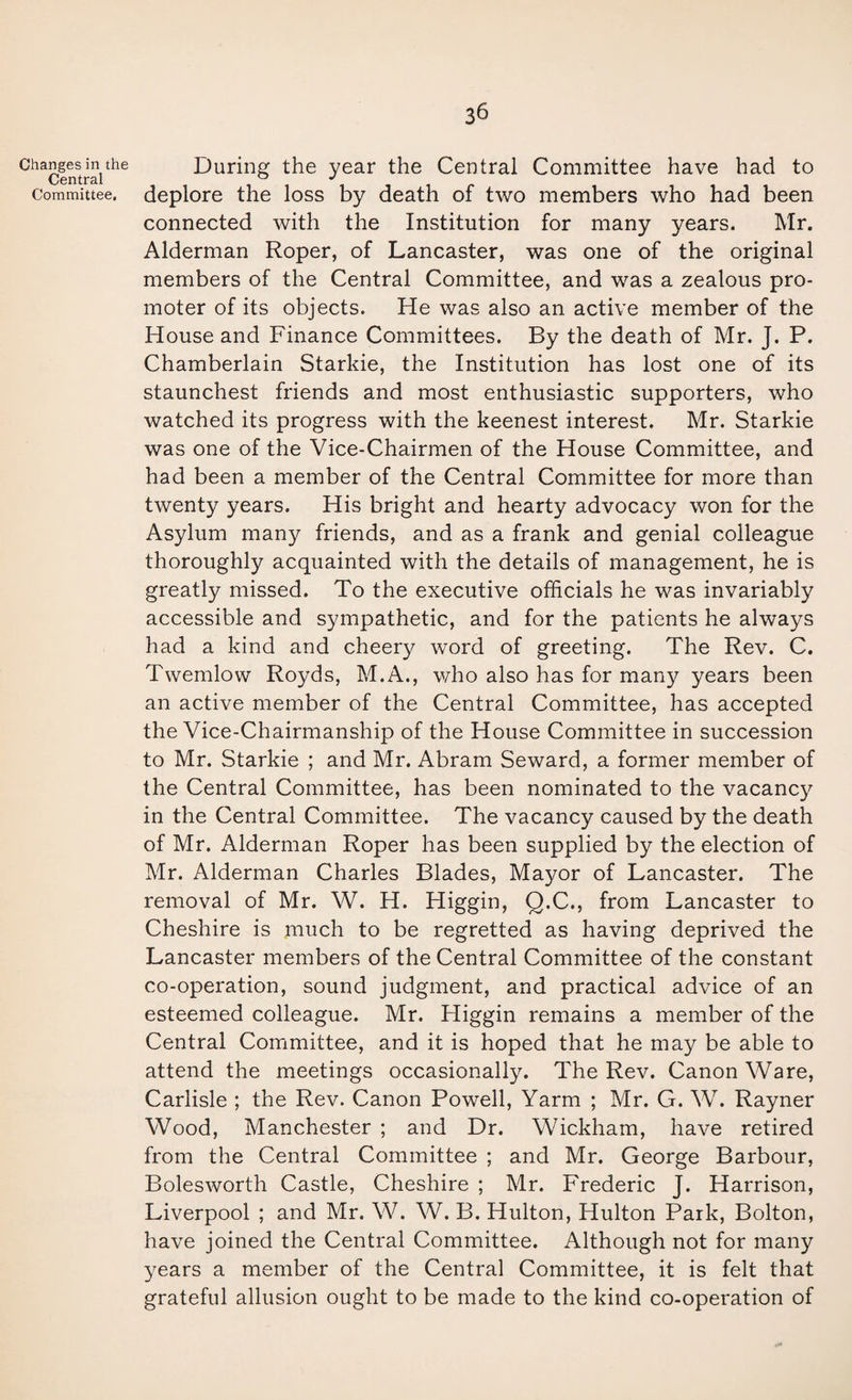 Changes in the Central Committee, 36 During the year the Central Committee have had to deplore the loss by death of two members who had been connected with the Institution for many years. Mr. Alderman Roper, of Lancaster, was one of the original members of the Central Committee, and was a zealous pro¬ moter of its objects. He was also an active member of the House and Finance Committees. By the death of Mr. J. P. Chamberlain Starkie, the Institution has lost one of its staunchest friends and most enthusiastic supporters, who watched its progress with the keenest interest. Mr. Starkie was one of the Vice-Chairmen of the House Committee, and had been a member of the Central Committee for more than twenty years. His bright and hearty advocacy won for the Asylum many friends, and as a frank and genial colleague thoroughly acquainted with the details of management, he is greatly missed. To the executive officials he was invariably accessible and sympathetic, and for the patients he always had a kind and cheery word of greeting. The Rev. C. Twemlow Royds, M.A., who also has for many years been an active member of the Central Committee, has accepted the Vice-Chairmanship of the House Committee in succession to Mr. Starkie ; and Mr. Abram Seward, a former member of the Central Committee, has been nominated to the vacancy in the Central Committee. The vacancy caused by the death of Mr. Alderman Roper has been supplied by the election of Mr. Alderman Charles Blades, Mayor of Lancaster. The removal of Mr. W. H. Higgin, Q.C., from Lancaster to Cheshire is much to be regretted as having deprived the Lancaster members of the Central Committee of the constant co-operation, sound judgment, and practical advice of an esteemed colleague. Mr. Higgin remains a member of the Central Committee, and it is hoped that he may be able to attend the meetings occasionally. The Rev. Canon Ware, Carlisle ; the Rev. Canon Powell, Yarm ; Mr. G. W. Rayner Wood, Manchester ; and Dr. Wickham, have retired from the Central Committee ; and Mr. George Barbour, Bolesworth Castle, Cheshire ; Mr. Frederic J. Harrison, Liverpool ; and Mr. W. W. B. Hulton, Hulton Park, Bolton, have joined the Central Committee. Although not for many years a member of the Central Committee, it is felt that grateful allusion ought to be made to the kind co-operation of