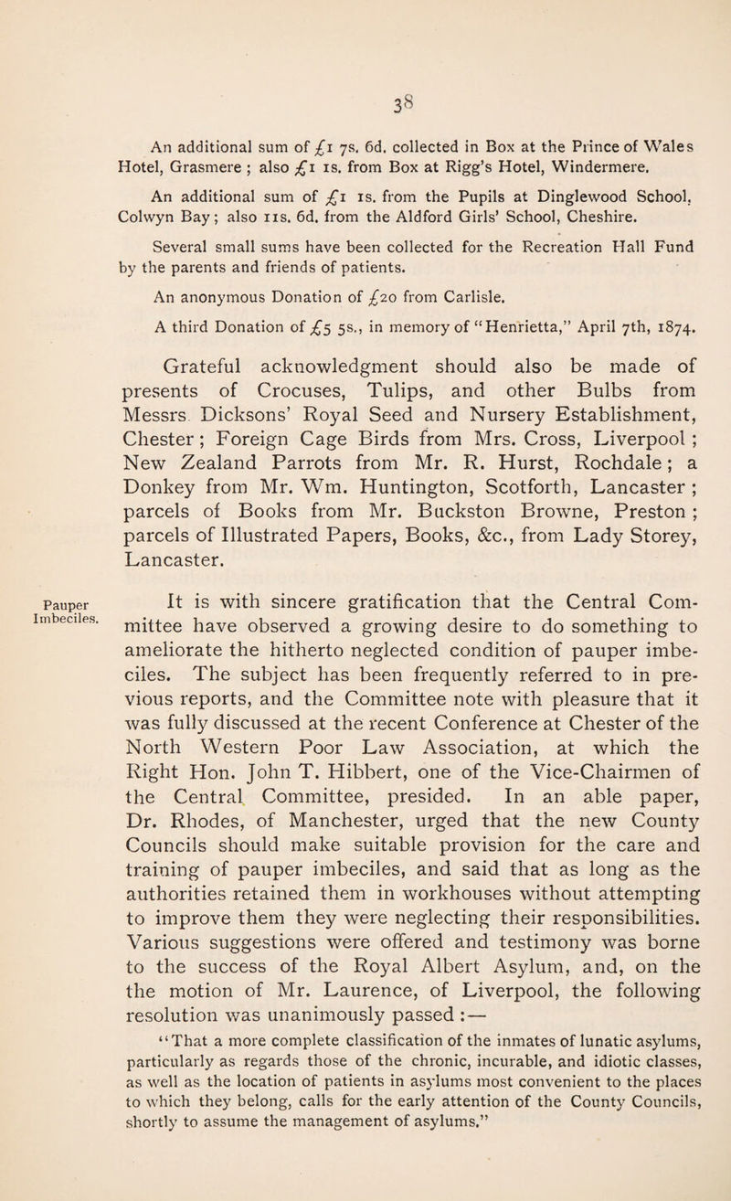 Pauper Imbeciles. 38 An additional sum of £1 7s. 6d. collected in Box at the Prince of Wales Hotel, Grasmere ; also £1 is. from Box at Rigg’s Hotel, Windermere. An additional sum of is. from the Pupils at Dinglewood School, Colwyn Bay; also ns. 6d. from the Aldford Girls’ School, Cheshire. Several small sums have been collected for the Recreation Hall Fund by the parents and friends of patients. An anonymous Donation of £20 from Carlisle. A third Donation of ^5 5s,, in memory of “Henrietta,” April 7th, 1874. Grateful acknowledgment should also be made of presents of Crocuses, Tulips, and other Bulbs from Messrs Dicksons’ Royal Seed and Nursery Establishment, Chester; Foreign Cage Birds from Mrs. Cross, Liverpool; New Zealand Parrots from Mr. R. Hurst, Rochdale; a Donkey from Mr. Wm. Huntington, Scotforth, Lancaster ; parcels of Books from Mr. Buckston Browne, Preston ; parcels of Illustrated Papers, Books, &c., from Lady Storey, Lancaster. It is with sincere gratification that the Central Com¬ mittee have observed a growing desire to do something to ameliorate the hitherto neglected condition of pauper imbe¬ ciles. The subject has been frequently referred to in pre¬ vious reports, and the Committee note with pleasure that it was fully discussed at the recent Conference at Chester of the North Western Poor Law Association, at which the Right Hon. John T. Hibbert, one of the Vice-Chairmen of the Central Committee, presided. In an able paper. Dr. Rhodes, of Manchester, urged that the new County Councils should make suitable provision for the care and training of pauper imbeciles, and said that as long as the authorities retained them in workhouses without attempting to improve them they were neglecting their responsibilities. Various suggestions were offered and testimony was borne to the success of the Royal Albert Asylum, and, on the the motion of Mr. Laurence, of Liverpool, the following resolution was unanimously passed : — “That a more complete classification of the inmates of lunatic asylums, particularly as regards those of the chronic, incurable, and idiotic classes, as well as the location of patients in asylums most convenient to the places to which they belong, calls for the early attention of the County Councils, shortly to assume the management of asylums.”