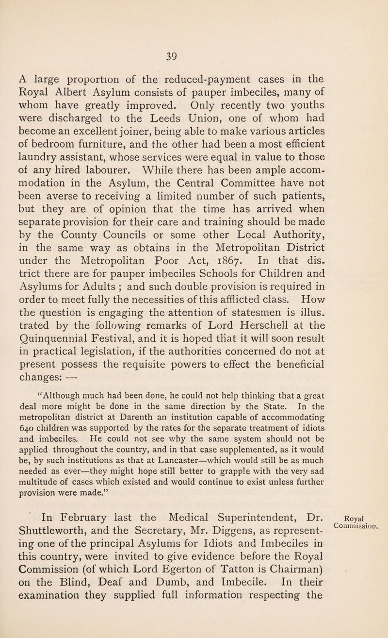 A large proportion of the reduced-payment cases in the Royal Albert Asylum consists of pauper imbeciles, many of whom have greatly improved. Only recently two youths were discharged to the Leeds Union, one of whom had become an excellent joiner, being able to make various articles of bedroom furniture, and the other had been a most efficient laundry assistant, whose services were equal in value to those of any hired labourer. While there has been ample accom¬ modation in the Asylum, the Central Committee have not been averse to receiving a limited number of such patients, but they are of opinion that the time has arrived when separate provision for their care and training should be made by the County Councils or some other Local Authority, in the same way as obtains in the Metropolitan District under the Metropolitan Poor Act, 1867. In that dis¬ trict there are for pauper imbeciles Schools for Children and Asylums for Adults ; and such double provision is required in order to meet fully the necessities of this afflicted class. How the question is engaging the attention of statesmen is illus¬ trated by the following remarks of Lord Herschell at the Quinquennial Festival, and it is hoped that it will soon result in practical legislation, if the authorities concerned do not at present possess the requisite powers to effect the beneficial changes: — “Although much had been done, he could not help thinking that a great deal more might be done in the same direction by the State. In the metropolitan district at Darenth an institution capable of accommodating 640 children was supported by the rates for the separate treatment of idiots and imbeciles. He could not see why the same system should not be applied throughout the country, and in that case supplemented, as it would be, by such institutions as that at Lancaster—which would still be as much needed as ever—they might hope still better to grapple with the very sad multitude of cases which existed and would continue to exist unless further provision were made.” In February last the Medical Superintendent, Dr. Shuttleworth, and the Secretary, Mr. Diggens, as represent¬ ing one of the principal Asylums for Idiots and Imbeciles in this country, were invited to give evidence before the Royal Commission (of which Lord Egerton of Tatton is Chairman) on the Blind, Deaf and Dumb, and Imbecile. In their examination they supplied full information respecting the