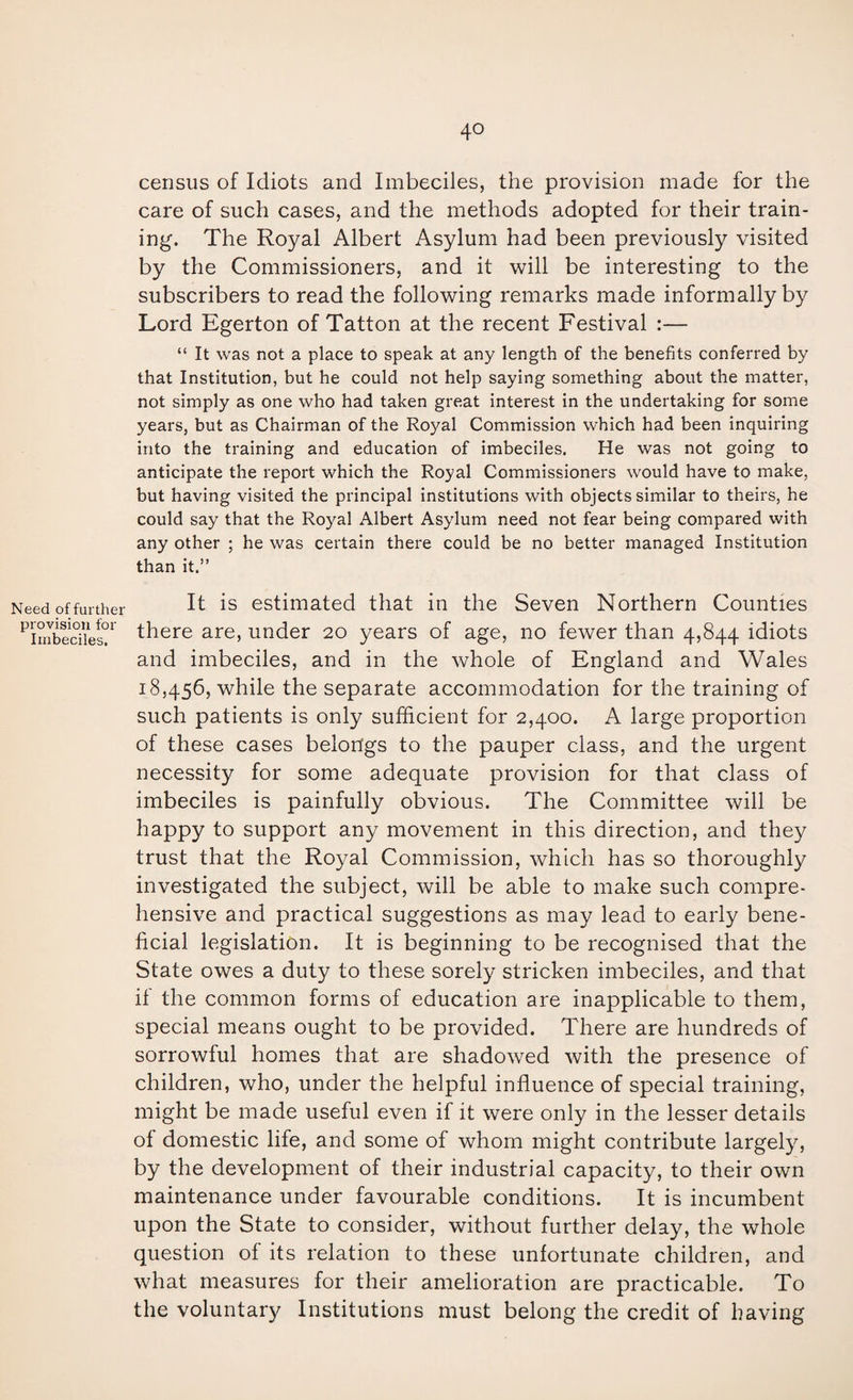 Need of further provision for Imbeciles. census of Idiots and Imbeciles, the provision made for the care of such cases, and the methods adopted for their train¬ ing. The Royal Albert Asylum had been previously visited by the Commissioners, and it will be interesting to the subscribers to read the following remarks made informally by Lord Egerton of Tatton at the recent Festival :— “ It was not a place to speak at any length of the benefits conferred by that Institution, but he could not help saying something about the matter, not simply as one who had taken great interest in the undertaking for some years, but as Chairman of the Royal Commission which had been inquiring into the training and education of imbeciles. He was not going to anticipate the report which the Royal Commissioners would have to make, but having visited the principal institutions with objects similar to theirs, he could say that the Royal Albert Asylum need not fear being compared with any other ; he was certain there could be no better managed Institution than it.” It is estimated that in the Seven Northern Counties there are, under 20 years of age, no fewer than 4,844 idiots and imbeciles, and in the whole of England and Wales 18,456, while the separate accommodation for the training of such patients is only sufficient for 2,400. A large proportion of these cases belongs to the pauper class, and the urgent necessity for some adequate provision for that class of imbeciles is painfully obvious. The Committee will be happy to support any movement in this direction, and they trust that the Royal Commission, which has so thoroughly investigated the subject, will be able to make such compre¬ hensive and practical suggestions as may lead to early bene¬ ficial legislation. It is beginning to be recognised that the State owes a duty to these sorely stricken imbeciles, and that if the common forms of education are inapplicable to them, special means ought to be provided. There are hundreds of sorrowful homes that are shadowed with the presence of children, who, under the helpful influence of special training, might be made useful even if it were only in the lesser details of domestic life, and some of whom might contribute largely, by the development of their industrial capacity, to their own maintenance under favourable conditions. It is incumbent upon the State to consider, without further delay, the whole question of its relation to these unfortunate children, and what measures for their amelioration are practicable. To the voluntary Institutions must belong the credit of having