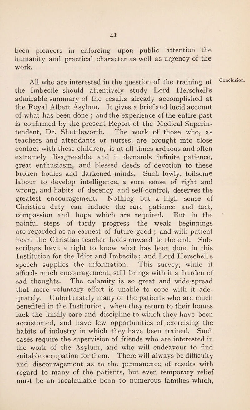 been pioneers in enforcing upon public attention the humanity and practical character as well as urgency of the work. All who are interested in the question of the training of the Imbecile should attentively study Lord Herschell’s admirable summary of the results already accomplished at the Royal Albert Asylum. It gives a brief and lucid account of what has been done ; and the experience of the entire past is confirmed by the present Report of the Medical Superin¬ tendent, Dr. Shuttleworth. The work of those who, as teachers and attendants or nurses, are brought into close contact with these children, is at all times arduous and often extremely disagreeable, and it demands infinite patience, great enthusiasm, and blessed deeds of devotion to these broken bodies and darkened minds. Such lowly, toilsome labour to develop intelligence, a sure sense of right and wrong, and habits of decency and self-control, deserves the greatest encouragement. Nothing but a high sense of Christian duty can induce the rare patience and tact, compassion and hope which are required. But in the painful steps of tardy progress the weak beginnings are regarded as an earnest of future good ; and with patient heart the Christian teacher holds onward to the end. Sub¬ scribers have a right to know what has been done in this Institution for the Idiot and Imbecile ; and Lord Herschell’s speech supplies the information. This survey, while it affords much encouragement, still brings with it a burden of sad thoughts. The calamity is so great and wide-spread that mere voluntary effort is unable to cope with it ade¬ quately. Unfortunately many of the patients who are much benefited in the Institution, when they return to their homes lack the kindly care and discipline to which they have been accustomed, and have few opportunities of exercising the habits of industry in which they have been trained. Such cases require the supervision of friends who are interested in the work of the Asylum, and who will endeavour to find suitable occupation for them. There will always be difficulty and discouragement as to the permanence of results with regard to many of the patients, but even temporary relief must be an incalculable boon to numerous families which,