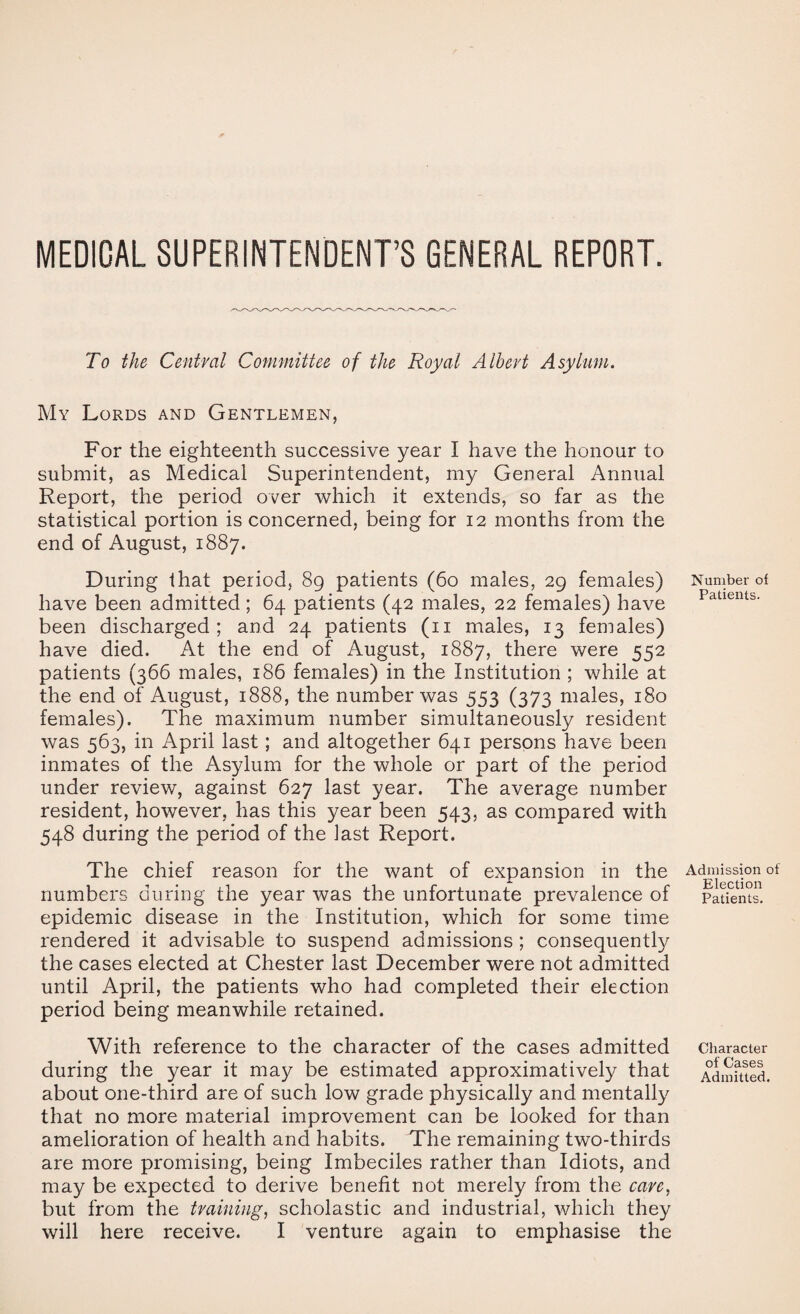 MEDICAL SUPERINTENDENT’S GENERAL REPORT. To the Central Committee of the Royal Albert Asylum. My Lords and Gentlemen, For the eighteenth successive year I have the honour to submit, as Medical Superintendent, my General Annual Report, the period over which it extends, so far as the statistical portion is concerned, being for 12 months from the end of August, 1887. During that period, 89 patients (60 males, 29 females) have been admitted; 64 patients (42 males, 22 females) have been discharged; and 24 patients (ii males, 13 females) have died. At the end of August, 1887, there were 552 patients (366 males, 186 females) in the Institution ; while at the end of August, 1888, the number was 553 (373 males, 180 females). The maximum number simultaneously resident was 563, in April last; and altogether 641 persons have been inmates of the Asylum for the whole or part of the period under review, against 627 last year. The average number resident, however, has this year been 543, as compared with 548 during the period of the iast Report. The chief reason for the want of expansion in the numbers during the year was the unfortunate prevalence of epidemic disease in the Institution, which for some time rendered it advisable to suspend admissions ; consequently the cases elected at Chester last December were not admitted until April, the patients who had completed their election period being meanwhile retained. With reference to the character of the cases admitted during the year it may be estimated approximatively that about one-third are of such low grade physically and mentally that no more material improvement can be looked for than amelioration of health and habits. The remaining two-thirds are more promising, being Imbeciles rather than Idiots, and may be expected to derive benefit not merely from the care, but from the training, scholastic and industrial, which they will here receive. I venture again to emphasise the Number of Patients. Admission of Election Patients. Character of Cases Admitted.