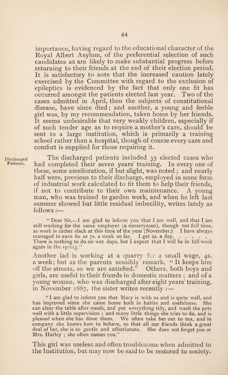 importance, having regard to the educational character of the Royal Albert Asylum, of the preferential selection of such candidates as are likely to make substantial progress before returning to their friends at the end of their election period. It is satisfactory to note that the increased caution lately exercised by the Committee with regard to the exclusion of epileptics is evidenced by the fact that only one fit has occurred amongst the patients elected last year. Two of the cases admitted in April, then the subjects of constitutional disease, have since died; and another, a young and feeble girl was, by my recommendation, taken home by her friends. It seems undesirable that very weakly children, especially if of such tender age as to require a mother’s care, should be sent to a large institution, which is primarily a training school rather than a hospital, though of course every care and comfort is supplied for those requiring it. Discharged The discharged patients included 35 elected cases who Patients. p^d Completed their seven years’ training. In every one of these, some amelioration, if but slight, was noted ; and nearly half were, previous to their discharge, employed in some form of industrial work calculated to fit them to help their friends, if not to contribute to their own maintenance. A young man, who was trained to garden work, and when he left last summer showed but little residual imbecility, writes lately as follows :— “ Dear Sir,—I am glad to inform you that I am well, and that I am still working for the same employer (a nurseryman), though not full time, as work is rather slack at this time of the year (November.) I have always managed to earn 6s. or ys. a week so far. I get 2s. a day. There is nothing to do on wet days, but I expect that I will be in full work again in the spring.” Another lad is working at a quarry for a small wage, 4s. a week; but as the parents sensibly remark, “ It keeps him off the streets, so we are satisfied.” Others, both boys and girls, are useful to their friends in domestic matters ; and of a 3^oung woman, who was discharged after eight years’ training, in November 1887, the sister writes recently :— “ I am glad to inform you that Mary is with us and is quite well, and has improved since she came home both in habits and usefulness. She can clear the table after meals, and put everything tidy, and wash the pots well with a little supervision ; and many little things she tries to do, and is pleased when she has done them. We often take her out to tea, and in company she knows how to behave, so that all our friends think a great deal of her, she is so gentle and affectionate. She does not forget you or Mrs. Harley ; she often names you.” This girl was useless and often troublesome when admitted to the Institution, but may now be said to be restored to society.