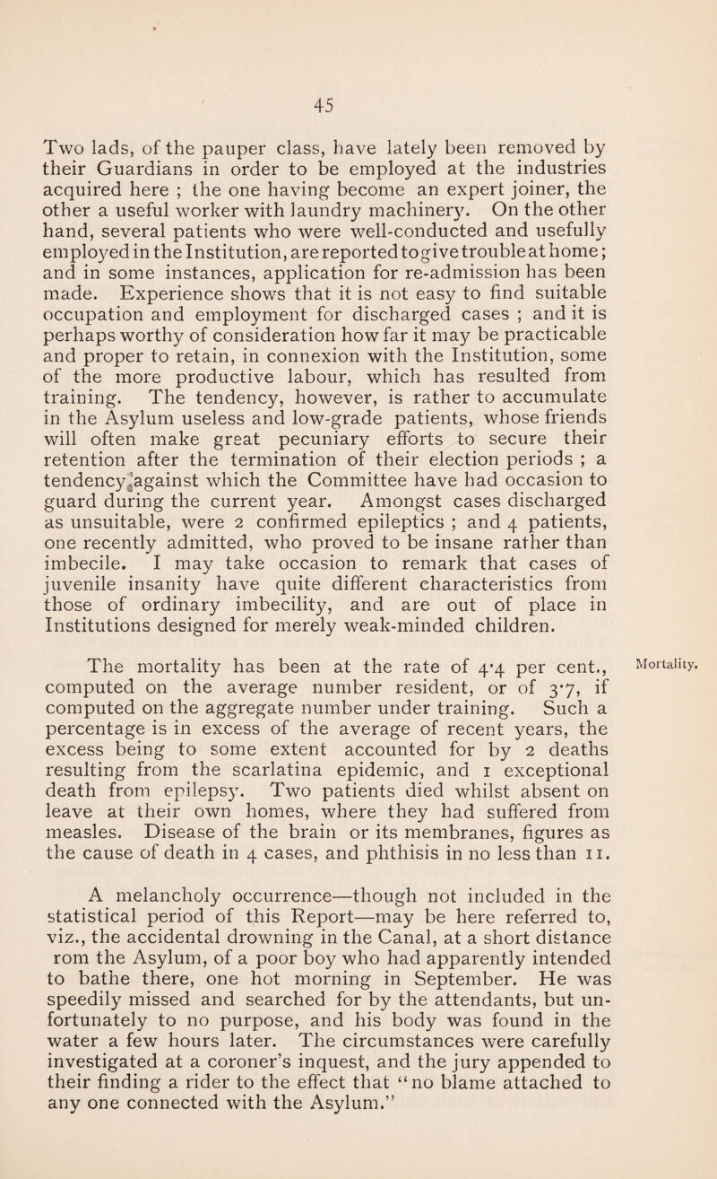 Two lads, of the pauper class, have lately been removed by their Guardians in order to be employed at the industries acquired here ; the one having become an expert joiner, the other a useful worker with laundry machinery. On the other hand, several patients who were well-conducted and usefully employed in the Institution, are reported togive trouble at home; and in some instances, application for re-admission has been made. Experience shows that it is not easy to find suitable occupation and employment for discharged cases ; and it is perhaps worthy of consideration how far it may be practicable and proper to retain, in connexion with the Institution, some of the more productive labour, which has resulted from training. The tendency, however, is rather to accumulate in the Asylum useless and low-grade patients, whose friends will often make great pecuniary efforts to secure their retention after the termination of their election periods ; a tendencyjagainst which the Committee have had occasion to guard during the current year. Amongst cases discharged as unsuitable, were 2 confirmed epileptics ; and 4 patients, one recently admitted, who proved to be insane rather than imbecile, I may take occasion to remark that cases of juvenile insanity have quite different characteristics from those of ordinary imbecility, and are out of place in Institutions designed for merely weak-minded children. The mortality has been at the rate of 4*4 per cent., computed on the average number resident, or of 3*7, if computed on the aggregate number under training. Such a percentage is in excess of the average of recent years, the excess being to some extent accounted for by 2 deaths resulting from the scarlatina epidemic, and i exceptional death from epilepsy. Two patients died whilst absent on leave at their own homes, where they had suffered from measles. Disease of the brain or its membranes, figures as the cause of death in 4 cases, and phthisis in no less than ii. A melancholy occurrence—though not included in the statistical period of this Report—may be here referred to, viz., the accidental drowning in the Canal, at a short distance rom the Asylum, of a poor boy who had apparently intended to bathe there, one hot morning in September. He was speedily missed and searched for by the attendants, but un¬ fortunately to no purpose, and his body was found in the water a few hours later. The circumstances were carefully investigated at a coroner’s inquest, and the jury appended to their finding a rider to the effect that “no blame attached to any one connected with the Asylum.” Mortality.
