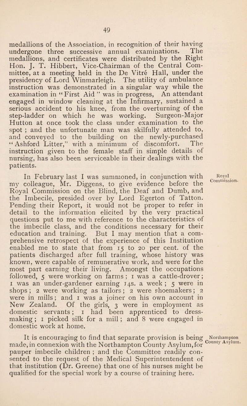medallions of the Association, in recognition of their having undergone three successive annual examinations. The medallions, and certificates were distributed by the Right Hon. J. T. Hibbert, Vice-Chairman of the Central Com¬ mittee, at a meeting held in the De Vitre Hall, under the presidency of Lord Winmarleigh. The utility of ambulance instruction was demonstrated in a singular way while the examination in “First Aid ” was in progress. An attendant engaged in window cleaning at the Infirmary, sustained a serious accident to his knee, from the overturning of the step-ladder on which he was working. Surgeon-Major Hutton at once took the class under examination to the spot ; and the unfortunate man was skilfully attended to, and conveyed to the building on the newly-purchased “Ashford Litter,” with a minimum of discomfort. The instruction given to the female staff in simple details of nursing, has also been serviceable in their dealings with the patients. In February last I was summoned, in conjunction with my colleague, Mr. Diggens, to give evidence before the Royal Commission on the Blind, the Deaf and Dumb, and the Imbecile, presided over by Lord Egerton of Tatton. Pending their Report, it would not be proper to refer in detail to the information elicited by the very practical questions put to me with reference to the characteristics of the imbecile class, and the conditions necessary for their education and training. But I may mention that a com¬ prehensive retrospect of the experience of this Institution enabled me to state that from 15 to 20 per cent, of the patients discharged after full training, whose history was known, were capable of remunerative work, and were for the most part earning their living. Amongst the occupations followed, 5 were working on farms ; i was a cattle-drover; I was an under-gardener earning iqs. a week ; 5 were in shops ; 2 were working as tailors; 2 were shoemakers; 2 v/ere in mills; and i was a joiner on his own account in New Zealand. Of the girls, 3 were in employment as domestic servants; i had been apprenticed to dress¬ making ; I picked silk for a mill; and 8 were engaged in domestic work at home. It is encouraging to find that separate provision is being made, in connexion with the Northampton County Asylum,for pauper imbecile children ; and the Committee readily con¬ sented to the request of the Medical Superintentendent of that institution (Dr. Greene) that one of his nurses might be qualified for the special work by a course of training here. Northampton County Asylum.