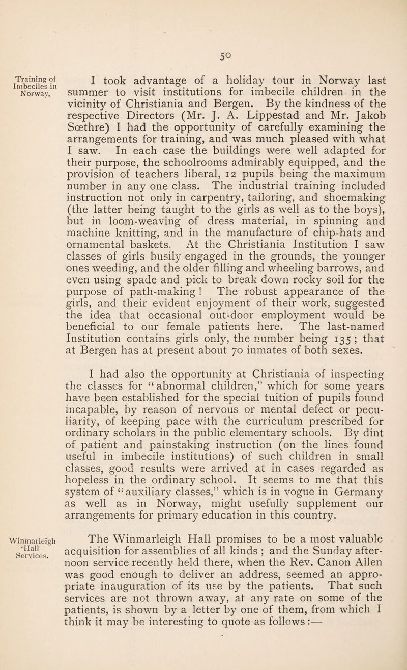 Training oi Imbeciles in N orway. Winmarleigh T-Iall Services. 50 I took advantage of a holiday tour in Norway last summer to visit institutions for imbecile children in the vicinity of Christiania and Bergen. By the kindness of the respective Directors (Mr. J. A. Lippestad and Mr. Jakob Scethre) I had the opportunity of carefully examining the arrangements for training, and was much pleased with what I saw. In each case the buildings were well adapted for their purpose, the schoolrooms admirably equipped, and the provision of teachers liberal, 12 pupils being the maximum number in any one class. The industrial training included instruction not only in carpentry, tailoring, and shoemaking (the latter being taught to the girls as well as to the boys), but in loom-weaving of dress material, in spinning and machine knitting, and in the manufacture of chip-hats and ornamental baskets. At the Christiania Institution I saw classes of girls busily engaged in the grounds, the younger ones weeding, and the older filling and wheeling barrows, and even using spade and pick to break down rocky soil for the purpose of path-making ! The robust appearance of the girls, and their evident enjoyment of their work, suggested the idea that occasional out-door employment would be beneficial to our female patients here. The last-named Institution contains girls only, the number being 135 ; that at Bergen has at present about 70 inmates of both sexes. I had also the opportunity at Christiania of inspecting the classes for “abnormal children,” which for some years have been established for the special tuition of pupils found incapable, by reason of nervous or mental defect or pecu¬ liarity, of keeping pace with the curriculum prescribed for ordinary scholars in the public elementary schools. By dint of patient and painstaking instruction (on the lines found useful in imbecile institutions) of such children in small classes, good results were arrived at in cases regarded as hopeless in the ordinary school. It seems to me that this system of “auxiliary classes,” which is in vogue in Germany as well as in Norway, might usefully supplement our arrangements for primary education in this country. The Winmarleigh Hall promises to be a most valuable acquisition for assemblies of all kinds ; and the Sunday after¬ noon service recently held there, when the Rev. Canon Allen was good enough to deliver an address, seemed an appro¬ priate inauguration of its use by the patients. That such services are not thrown away, at any rate on some of the patients, is shown by a letter by one of them, from which I think it may be interesting to quote as follows:—