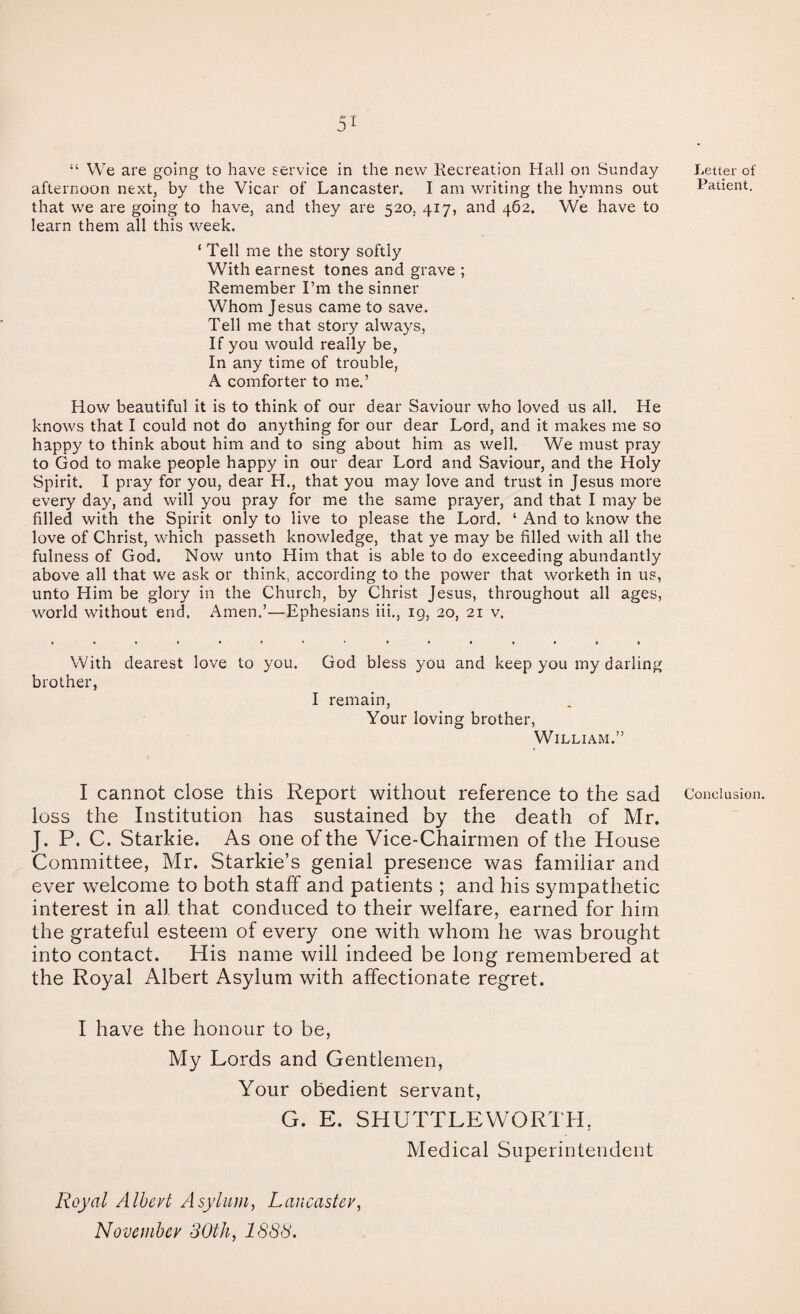 “ We are going to have service in the new Recreation Hall on Sunday afternoon next, by the Vicar of Lancaster. I am writing the hymns out that we are going to have, and they are 520, 417, and 462. We have to learn them all this week. ‘Tell me the story softly With earnest tones and grave ; Remember I’m the sinner Whom Jesus came to save. Tell me that story always, If you would really be, In any time of trouble, A comforter to me.’ How beautiful it is to think of our dear Saviour who loved us all. He knows that I could not do anything for our dear Lord, and it makes me so happy to think about him and to sing about him as well. We must pray to God to make people happy in our dear Lord and Saviour, and the Holy Spirit. I pray for you, dear H., that you may love and trust in Jesus more every day, and will you pray for me the same prayer, and that I may be filled with the Spirit only to live to please the Lord. ‘ And to know the love of Christ, which passeth knowledge, that ye may be filled with all the fulness of God. Now unto Him that is able to do exceeding abundantly above all that we ask or think, according to the power that worketh in us, unto Him be glory in the Church, by Christ Jesus, throughout all ages, world without end. Amen.’—Ephesians iii., 19, 20, 21 v. With dearest love to you. brother, God bless you and keep you my darling I remain, Your loving brother, William.” I cannot close this Report without reference to the sad loss the Institution has sustained by the death of Mr. J. P. C. Starkie. As one of the Vice-Chairmen of the House Committee, Mr. Starkie’s genial presence was familiar and ever welcome to both stalf and patients ; and his sympathetic interest in all that conduced to their welfare, earned for him the grateful esteem of every one with whom he was brought into contact. His name will indeed be long remembered at the Royal Albert Asylum with affectionate regret. I have the honour to be, My Lords and Gentlemen, Your obedient servant, G. E. SHUTTLEVVORTH, Medical Superintendent Letter of Patient. Conclusion. Royal Albert Asylum, Lancaster^ November 30th, 1888.