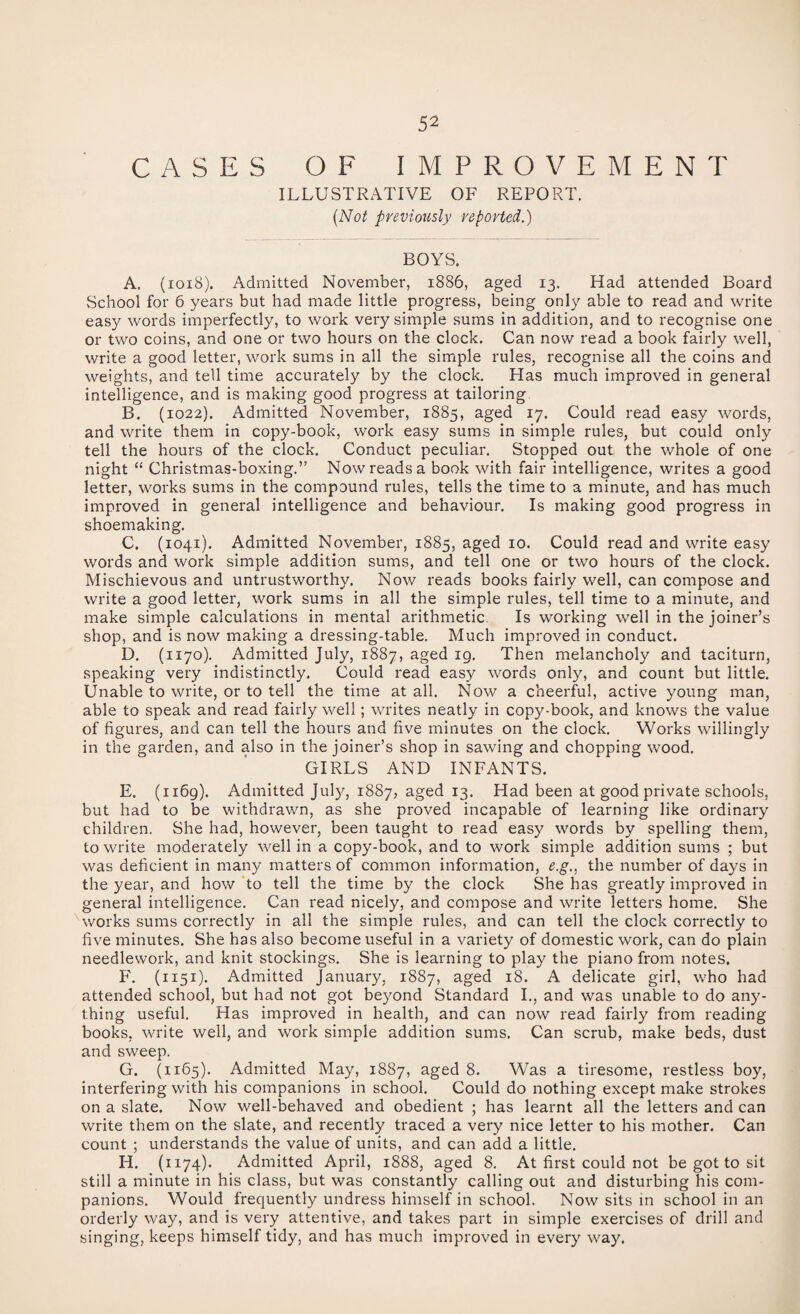 CASES OF IMPROVEMENT ILLUSTRATIVE OF REPORT. {Not previotisly reported.) BOYS. A. (ioi8). Admitted November, 1886, aged 13. Had attended Board School for 6 years but had made little progress, being only able to read and write easy words imperfectly, to work very simple sums in addition, and to recognise one or two coins, and one or two hours on the clock. Can now read a book fairly well, write a good letter, work sums in all the simple rules, recognise all the coins and weights, and tell time accurately by the clock. Has much improved in general intelligence, and is making good progress at tailoring, B. (1022). Admitted November, 1885, aged 17. Could read easy words, and write them in copy-book, work easy sums in simple rules, but could only tell the hours of the clock. Conduct peculiar. Stopped out the whole of one night “ Christmas-boxing.” Now reads a book with fair intelligence, writes a good letter, works sums in the compound rules, tells the time to a minute, and has much improved in general intelligence and behaviour. Is making good progress in shoemaking. C. (1041). Admitted November, 1885, aged 10. Could read and write easy words and work simple addition sums, and tell one or two hours of the clock. Mischievous and untrustworthy. Now reads books fairly well, can compose and write a good letter, work sums in all the simple rules, tell time to a minute, and make simple calculations in mental arithmetic. Is working well in the joiner’s shop, and is now making a dressing-table. Much improved in conduct. D. (1170). Admitted July, 1887, aged 19. Then melancholy and taciturn, speaking very indistinctly. Could read easy words only, and count but little. Unable to write, or to tell the time at all. Now a cheerful, active young man, able to speak and read fairly well; writes neatly in copy-book, and knows the value of figures, and can tell the hours and five minutes on the clock. Works willingly in the garden, and also in the joiner’s shop in sawing and chopping wood. GIRLS AND INFANTS. E. (1169). Admitted July, 1887, aged 13. Had been at good private schools, but had to be withdrawn, as she proved incapable of learning like ordinary children. She had, however, been taught to read easy words by spelling them, to write moderately well in a copy-book, and to work simple addition sums ; but was deficient in many matters of common information, e.g., the number of days in the year, and hov/ ‘to tell the time by the clock She has greatly improved in general intelligence. Can read nicely, and compose and write letters home. She works sums correctly in all the simple rules, and can tell the clock correctly to five minutes. She has also become useful in a variety of domestic work, can do plain needlework, and knit stockings. She is learning to play the piano from notes. F. (1151). Admitted January, 1887, aged 18. A delicate girl, who had attended school, but had not got beyond Standard I., and was unable to do any¬ thing useful. Has improved in health, and can now read fairly from reading books, write well, and work simple addition sums. Can scrub, make beds, dust and sweep. G. (1165). Admitted May, 1887, aged 8. Was a tiresome, restless boy, interfering with his companions in school. Could do nothing except make strokes on a slate. Now well-behaved and obedient ; has learnt all the letters and can write them on the slate, and recently traced a very nice letter to his mother. Can count ; understands the value of units, and can add a little. H. (1174). Admitted April, 1888, aged 8. At first could not be got to sit still a minute in his class, but was constantly calling out and disturbing his com¬ panions. Would frequently undress himself in school. Now sits in school in an orderly way, and is very attentive, and takes part in simple exercises of drill and singing, keeps himself tidy, and has much improved in every way.