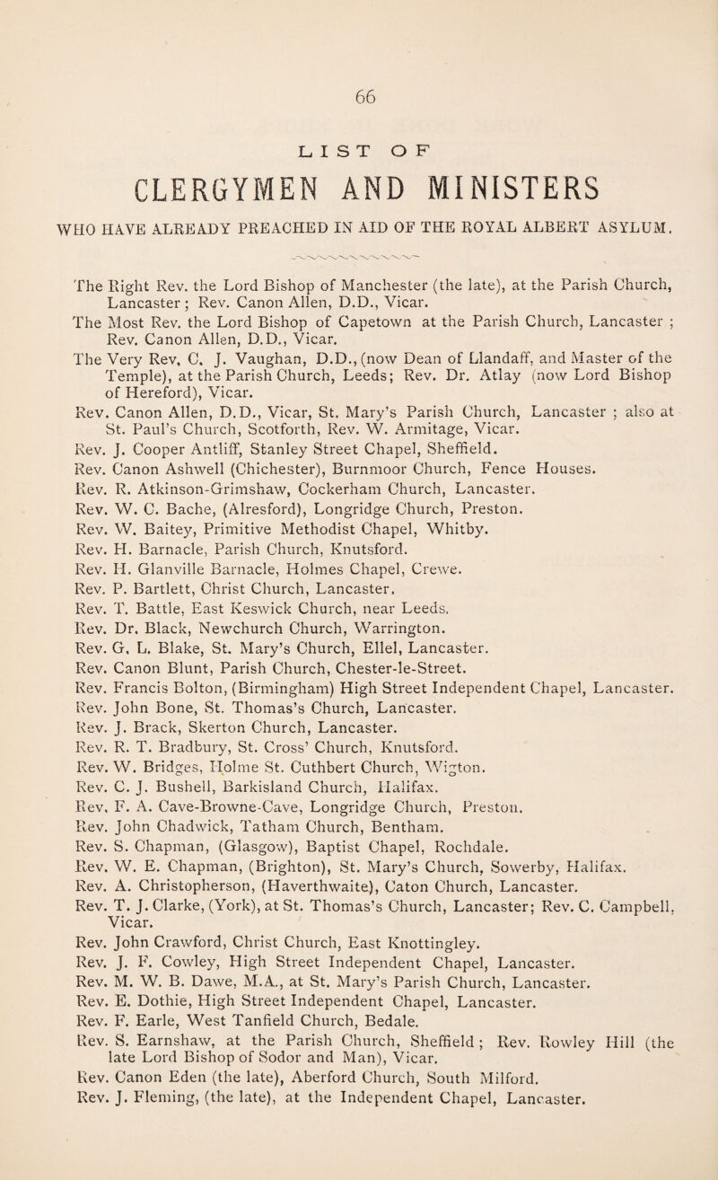 LIST OF CLERGYMEN AND MINISTERS WBIO HAVE ALREADY PREACHED IN AID OF THE ROYAL ALBERT ASYLUM. The Right Rev. the Lord Bishop of Manchester (the late), at the Parish Church, Lancaster; Rev. Canon Allen, D.D., Vicar. The Most Rev, the Lord Bishop of Capetown at the Parish Church, Lancaster ; Rev, Canon Allen, D.D., Vicar. The Very Rev, C. J. Vaughan, D.D.,(now Dean of Llandaff, and Master of the Temple), at the Parish Church, Leeds; Rev. Dr, Atlay (now Lord Bishop of Hereford), Vicar. Rev. Canon Allen, D.D., Vicar, St. Mary’s Parish Church, Lancaster ; also at St. Paul’s Church, Scotforth, Rev. W. Armitage, Vicar. Rev. J. Cooper Antliff, Stanley Street Chapel, Sheffield. Rev. Canon Ashwell (Chichester), Burnmoor Church, Fence Houses. Rev. R. Atkinson-Grimshaw, Cockerham Church, Lancaster. Rev. W. C. Bache, (Alresford), Longridge Church, Preston. Rev. W. Baitey, Primitive Methodist Chapel, Whitby. Rev. H. Barnacle, Parish Church, Knutsford. Rev. H. Glanville Barnacle, Holmes Chapel, Crewe. Rev. P. Bartlett, Christ Church, Lancaster, Rev. T. Battle, East Keswick Church, near Leeds. Rev. Dr, Black, Newchurch Church, Warrington. Rev. G, L. Blake, St. Mary’s Church, Ellel, Lancaster. Rev. Canon Blunt, Parish Church, Chester-le-Street. Rev. Francis Bolton, (Birmingham) High Street Independent Chapel, Lancaster. Rev. John Bone, St. Thomas’s Church, Lancaster. Rev. J. Brack, Skerton Church, Lancaster. Rev. R. T. Bradbury, St. Cross’ Church, Knutsford. Rev. W. Bridges, Holme St. Cuthbert Church, Wigton. Rev. C. J. Bushed, Barkisland Church, Halifax. Rev, F. A. Cave-Browne-Cave, Longridge Church, Preston. P^ev. John Chadwick, Tatham Church, Bentham. Rev. S. Chapman, (Glasgow), Baptist Chapel, Rochdale. Rev. W, E. Chapman, (Brighton), St. Mary’s Church, Sowerby, Halifax. Rev. A. Christopherson, (Haverthwaite), Caton Church, Lancaster. Rev. T. J. Clarke, (York), at St. Thomas’s Church, Lancaster; Rev. C. Campbell, Vicar. Rev. John Cravv^ford, Christ Church, East Knottingley. Rev. J. F. Cowley, High Street Independent Chapel, Lancaster. Rev. M. W. B. Dawe, M.A., at St. Mary’s Parish Church, Lancaster. Rev. E. Dothie, High Street Independent Chapel, Lancaster. Rev. F. Earle, West Tanfield Church, Bedale. Rev. S. Earnshaw, at the Parish Church, Sheffield ; Rev. Rowley Hill (the late Lord Bishop of Sodor and Man), Vicar. Rev. Canon Eden (the late), Aberford Church, South Milford. Rev. J. Fleming, (the late), at the Independent Chapel, Lancaster.