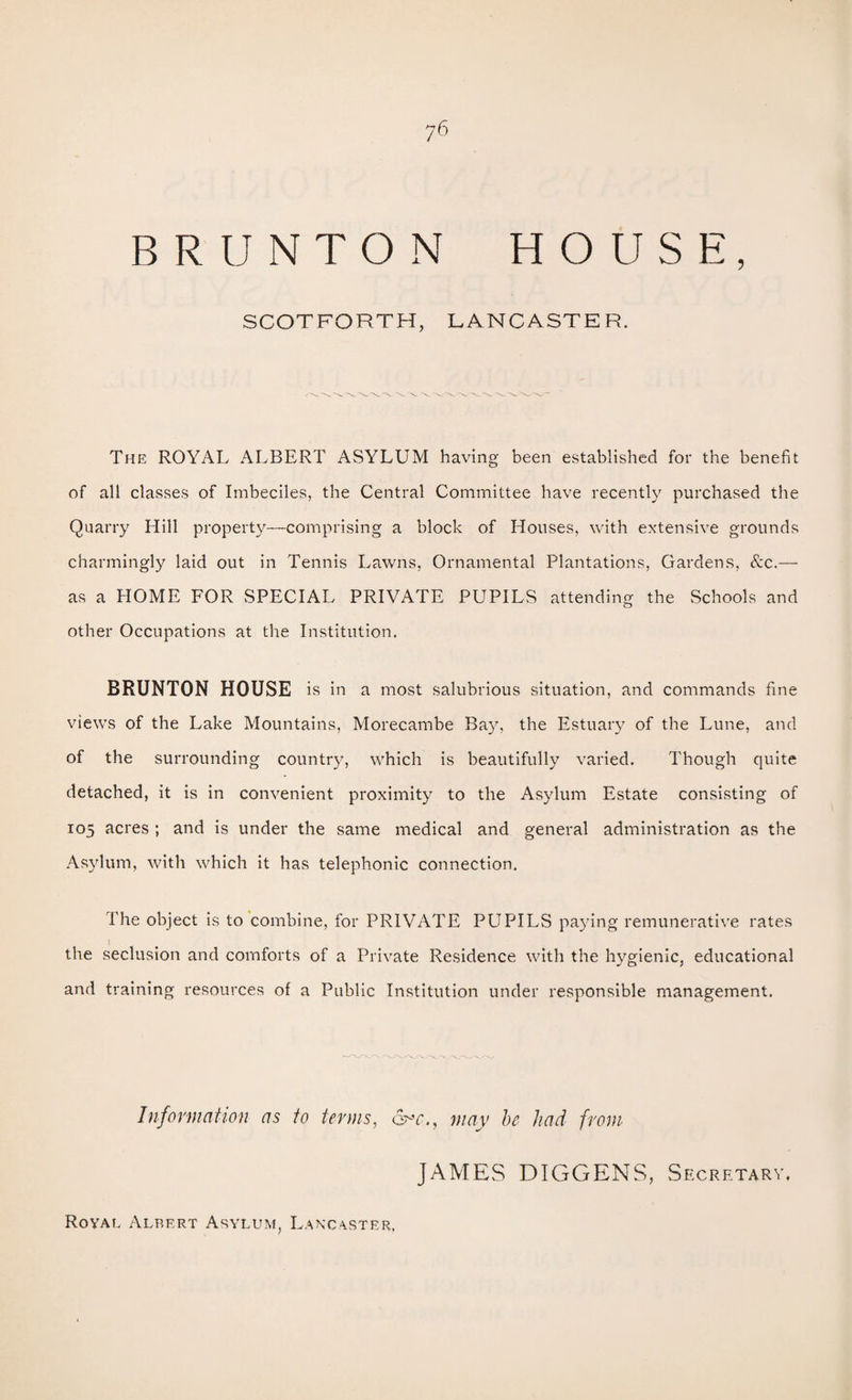 BR UNTON HOUSE, SCOTFORTH, LANCASTER. The royal ALBERT ASYLUM having been established for the benefit of all classes of Imbeciles, the Central Committee have recently purchased the Quarry Hill property—comprising a block of Houses, with extensive grounds charmingly laid out in Tennis Lawns, Ornamental Plantations, Gardens, &c.— as a HOME FOR SPECIAL PRIVATE PUPILS attending the Schools and other Occupations at the Institution. BRUNTON HOUSE is in a most salubrious situation, and commands fine views of the Lake Mountains, Morecambe Bay, the Estuary of the Lune, and of the surrounding country, which is beautifully varied. Though quite detached, it is in convenient proximity to the Asylum Estate consisting of 105 acres ; and is under the same medical and general administration as the Asylum, with which it has telephonic connection. The object is to combine, for PRIVATE PUPILS paying remunerative rates the seclusion and comforts of a Private Residence with the hygienic, educational and training resources of a Public Institution under responsible management. Jnformation as to terms, may he had from JAMES DIGGENS, Secretary. Roval Albert Asylum, L.ancvster.