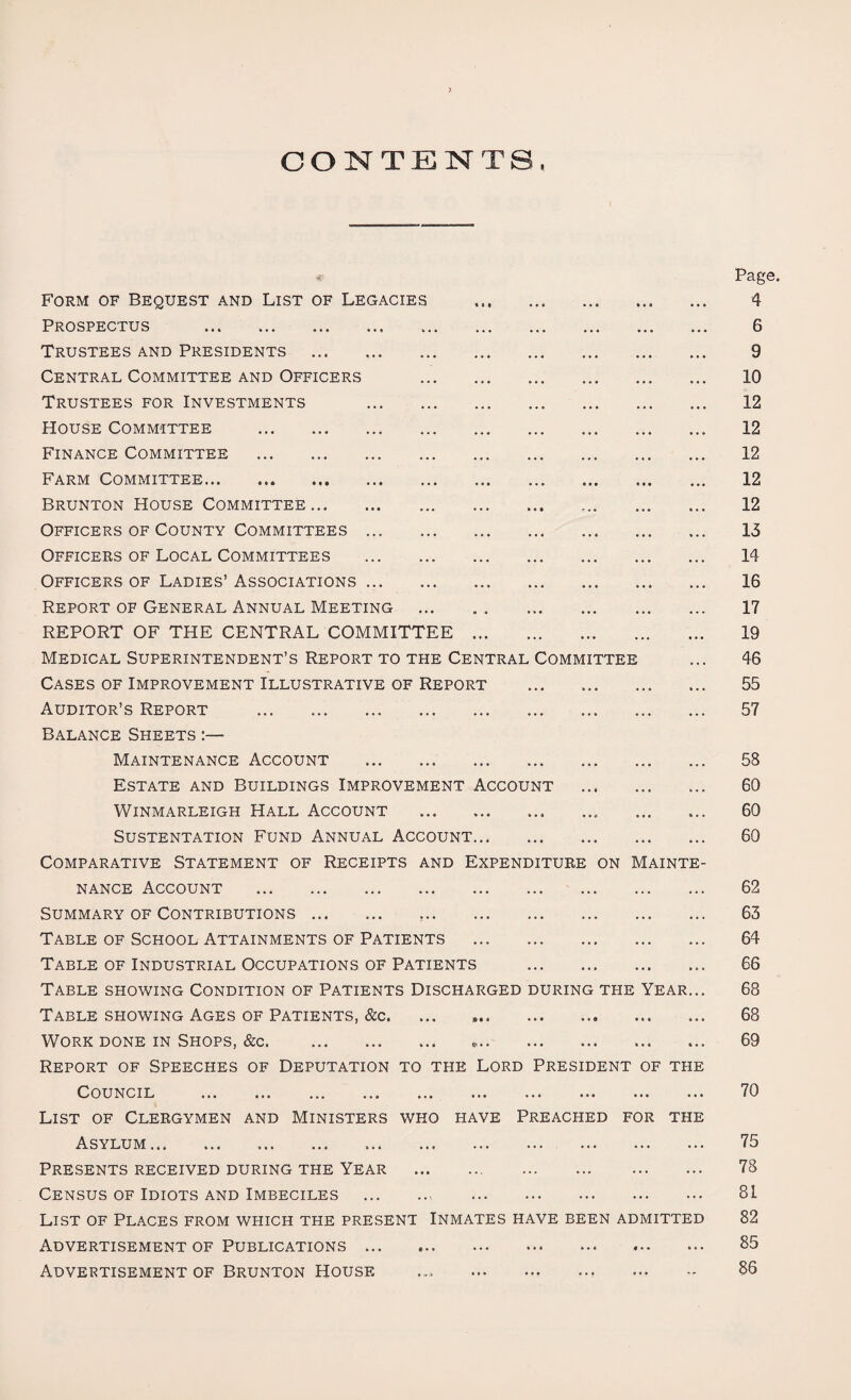 CONTENTS. Page. Form of Bequest and List of Legacies . 4 Prospectus . 6 Trustees and Presidents . 9 Central Committee and Officers . 10 Trustees for Investments . 12 House Committee . 12 Finance Committee . 12 Farm Committee. 12 Brunton House Committee... ... 12 Officers of County Committees. 13 Officers of Local Committees . 14 Officers of Ladies’ Associations. 16 Report of General Annual Meeting . 17 REPORT OF THE CENTRAL COMMITTEE. 19 Medical Superintendent’s Report to the Central Committee ... 46 Cases of Improvement Illustrative of Report . 55 Auditor’s Report . 57 Balance Sheets :— Maintenance Account . 58 Estate and Buildings Improvement Account . 60 Winmarleigh Hall Account . 60 SUSTENTATION FUND ANNUAL ACCOUNT. 60 Comparative Statement of Receipts and Expenditure on Mainte¬ nance Account . 62 Summary of Contributions. 63 Table of School Attainments of Patients . 64 Table of Industrial Occupations of Patients . 66 Table showing Condition of Patients Discharged during tpie Year... 68 Table showing Ages of Patients, &c. ... .... 68 Work done in Shops, &c. ... ... ... 69 Report of Speeches of Deputation to the Lord President of the Council .. ... 70 List of Clergymen and Ministers who have Preached for the Asylum. 75 Presents received during the Year . 78 Census of Idiots and Imbeciles . 81 List of Places from which the present Inmates have been admitted 82 Advertisement of Publications. 85 Advertisement of Brunton House ... ... ... .., ... 86