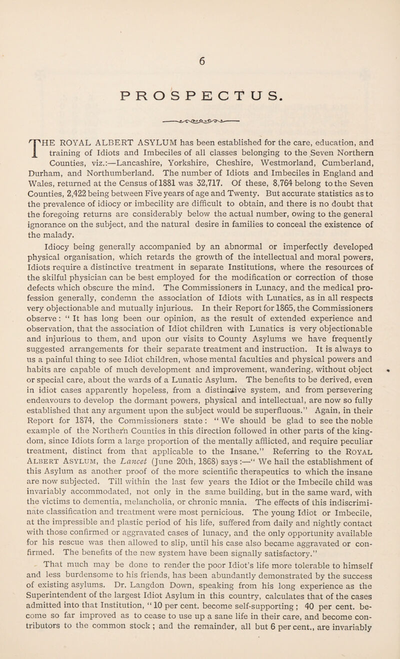 PROSPECTUS. THE ROYAL ALBERT ASYLUM has been established for the care, education, and training of Idiots and Imbeciles of all classes belonging to the Seven Northern Counties, viz.:—Lancashire, Yorkshire, Cheshire, Westmorland, Cumberland, Durham, and Northumberland. The number of Idiots and Imbeciles in England and Wales, returned at the Census of 1881 was 32,717. Of these, 8,764 belong to the Seven Counties, 2,422 being between Five years of age and Twenty. But accurate statistics as to the prevalence of idiocy or imbecility are difficult to obtain, and there is no doubt that the foregoing returns are considerably below the actual number, owing to the general ignorance on the subject, and the natural desire in families to conceal the existence of the malady. Idiocy being generally accompanied by an abnormal or imperfectly developed physical organisation, which retards the growth of the intellectual and moral powers, Idiots require a distinctive treatment in separate Institutions, where the resources of the skilful physician can be best employed for the modification or correction of those defects which obscure the mind. The Commissioners in Lunacy, and the medical pro¬ fession generally, condemn the association of Idiots with Lunatics, as in all respects very objectionable and mutually injurious. In their Report for 1865, the Commissioners observe : “ It has long been our opinion, as the result of extended experience and observation, that the association of Idiot children with Lunatics is very objectionable and injurious to them, and upon our visits to County Asylums we have frequently suggested arrangements for their separate treatment and instruction. It is always to us a painful thing to see Idiot children, whose mental faculties and physical powers and habits are capable of much development and improvement, wandering, without object or special care, about the wards of a Lunatic Asylum. The benefits to be derived, even in idiot cases apparently hopeless, from a distinctive system, and from persevering endeavours to develop the dormant powers, physical and intellectual, are now so fully established that any argument upon the subject would be superfluous.” Again, in their Report for 1874, the Commissioners state: “ We should be glad to see the noble example of the Northern Counties in this direction followed in other parts of the king¬ dom, since Idiots form a large proportion of the mentally afflicted, and require peculiar treatment, distinct from that applicable to the Insane.” Referring to the Royal Albert Asylum, the Lancet (June 20th, 1868) says :—“ We hail the establishment of this Asylum as another proof of the more scientific therapeutics to which the insane are now subjected. Till within the last few years the Idiot or the Imbecile child was invariably accommodated, not only in the same building, but in the same ward, with the victims to dementia, melancholia, or chronic mania. The effects of this indiscrimi¬ nate classification and treatment were most pernicious. The young Idiot or Imbecile, at the impressible and plastic period of his life, suffered from daily and nightly contact with those confirmed or aggravated cases of lunacy, and the only opportunity available for his rescue was then allowed to slip, until his case also became aggravated or con¬ firmed. The benefits of the new system have been signally satisfactory.” That much may be clone to render the poor Idiot’s life more tolerable to himself and less burdensome to his friends, has been abundantly demonstrated by the success of existing asylums. Dr. Langdon Down, speaking from his long experience as the Superintendent of the largest Idiot Asylum in this country, calculates that of the cases admitted into that Institution, “ 10 per cent, become self-supporting ; 40 per cent, be¬ come so far improved as to cease to use up a sane life in their care, and become con¬ tributors to the common stock ; and the remainder, all but 6 percent., are invariably