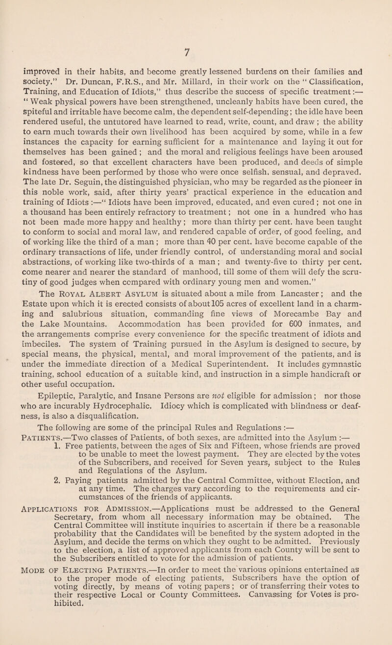 improved in their habits, and become greatly lessened burdens on their families and society.” Dr. Duncan, F.R.S., and Mr. Millard, in their work on the ‘‘Classification, Training, and Education of Idiots,” thus describe the success of specific treatment:— “ Weak physical powers have been strengthened, uncleanly habits have been cured, the Spiteful and irritable have become calm, the dependent self-depending; the idle have been rendered useful, the untutored have learned to read, write, count, and draw ; the ability to earn much towards their own livelihood has been acquired by some, while in a few instances the capacity for earning sufficient for a maintenance and laying it out for themselves has been gained ; and the moral and religious feelings have been aroused and fostered, so that excellent characters have been produced, and deeds of simple kindness have been performed by those who were once selfish, sensual, and depraved. The late Dr. Seguin, the distinguished physician, who may be regarded as the pioneer in this noble work, said, after thirty years’ practical experience in the education and training of Idiots :—“ Idiots have been improved, educated, and even cured ; not one in a thousand has been entirely refractory to treatment; not one in a hundred who has not been made more happy and healthy ; more than thirty per cent, have been taught to conform to social and moral law, and rendered capable of order, of good feeling, and of working like the third of a man ; more than 40 per cent, have become capable of the ordinary transactions of life, under friendly control, of understanding moral and social abstractions, of working like two-thirds of a man ; and twenty-five to thirty per cent, come nearer and nearer the standard of manhood, till some of them will defy the scru¬ tiny of good judges when compared with ordinary young men and women.” The Royal Albert Asylum is situated about a mile from Lancaster; and the Estate upon which it is erected consists of about 105 acres of excellent land in a charm¬ ing and salubrious situation, commanding fine views of Morecambe Bay and the Lake Mountains. Accommodation has been provided for 600 inmates, and the arrangements comprise every convenience for the specific treatment of idiots and imbeciles. The system of Training pursued in the Asylum is designed to secure, by special means, the physical, mental, and moral improvement of the patients, and is under the immediate direction of a Medical Superintendent. It includes gymnastic training, school education of a suitable kind, and instruction in a simple handicraft or other useful occupation. Epileptic, Paralytic, and Insane Persons are not eligible for admission; nor those who are incurably Hydrocephalic. Idiocy which is complicated with blindness or deaf¬ ness, is also a disqualification. The following are some of the principal Rules and Regulations :— Patients.—Two classes of Patients, of both sexes, are admitted into the Asylum :—- 1. Free patients, between the ages of Six and Fifteen, whose friends are proved to be unable to meet the lowest payment. They are elected by the votes of the Subscribers, and received for Seven years, subject to the Rules and Regulations of the Asylum. 2. Paying patients admitted by the Central Committee, without Election, and at any time. The charges vary according to the requirements and cir¬ cumstances of the friends of applicants. Applications for Admission.—Applications must be addressed to the General Secretary, from whom all necessary information may be obtained. The Central Committee will institute inquiries to ascertain if there be a reasonable probability that the Candidates will be benefited by the system adopted in the Asylum, and decide the terms on which they ought to be admitted. Previously to the election, a list of approved applicants from each County will be sent to the Subscribers entitled to vote for the admission of patients. Mode of Electing Patients.—In order to meet the'various opinions entertained as to the proper mode of electing patients, Subscribers have the option of voting directly, by means of voting papers ; or of transferring their votes to their respective Local or County Committees. Canvassing for Votes is pro¬ hibited.