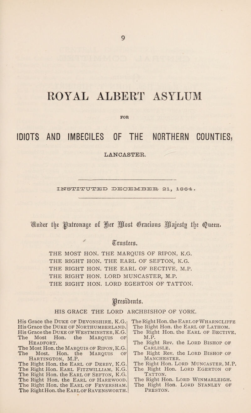 ROYAL ALBERT ASYLUM FOR IDIOTS AND IMBECILES OF THE NORTHERN COUNTIES, LANCASTER. INSTITUTE!) DECEMBBB 21, 1864. Hitfor % Jjaironap of fjo (fradotts $Uaj«fg ±be (ijiueit. %x wtm. THE MOST HON. THE MARQUIS OF RIPON, K.G. THE RIGHT HON. THE EARL OF SEFTON, K.G. THE RIGHT HON. THE EARL OF BECTIVE, M.P. THE RIGHT HON. LORD MUNCASTER, M.P. THE RIGHT HON. LORD EGERTON OF TATTON. lirmbeniiL HIS GRACE THE LORD ARCHBISHOP OF YORK. His Grace the Duke of Devonshire, K.G. His Grace the Duke of Northumberland. His Grace the Duke of Westminster, K.G. The Most Hon. the Marquis of Headfort. The Most Hon. the Marquis of Ripon, K.G. The Most. Hon. the Marquis of Hartington, M.P. The Right Hon. the Earl of Derby, K.G. The Right Hon. Earl Fitzwilliam, K.G. The Right Hon. the Earl of Sefton, K.G. The Right Hon. the Earl of Harewood. The Right Hon. the Earl of Feversham. The Right Hon. the Earlof Ravensworth. The Right Hon. the Earlof Wharncliffe The Right Hon. the Earl of Lathom. The Right Hon. the Earl of Bective, M.P. The Right Rev. the Lord Bishop of Carlisle. The Right Rev. the Lord Bishop of Manchester. The Right Hon. Lord Muncaster, M.P. The Right Hon. Lord Egerton of Tatton. The Right Hon. Lord Winmarleigh. The Right Hon. Lord Stanley of Preston.