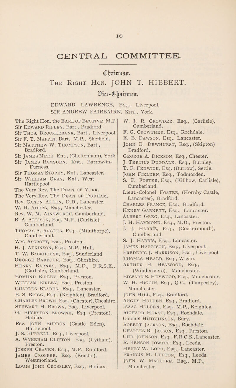 IO CENTRAL COMMITTEE, Chairman. The Right Hon. JOHN T. HIBBERT. $rce- € jjairmm, EDWARD LAWRENCE, Esq., Liverpool. SIR ANDREW FAIRBAIRN, Knt., York. The Right Hon. the Earl of Bective, M.P. Sir Edward Ripley, Bart., Bradford. Sir Thos. Brocklebank, Bart., Liverpool. Sir F. T. Mappin. Bart., M.P., Sheffield. Sir Matthew W. Thompson, Bart., Bradford. Sir James Meek, Knt., (Cheltenham), York. Sir James Ramsden, Knt., Barrow-in- Furness. Sir Thomas Storey, Knt., Lancaster. Sir William Gray, Knt., West Hartlepool. The Very Rev. The Dean of York. The Very Rev. The Dean of Durham. Rev. Canon Allen, D.D., Lancaster. W. H. Aders, Esq., Manchester. Rev. W. M. Ainsworth, Cumberland. R. A. Allison, Esq. M.P., (Carlisle), Cumberland. Thomas A. Argles, Esq., (Milnthorpe), Cumberland. Wm. Ascroft, Esq., Preston. H. J. Atkinson, Esq., M.P., Hull. T. W. Backhouse, Esq., Sunderland. George Barbour, Esq., Cheshire. Henry Barnes, Esq., M.D., F.R.S.E., (Carlisle), Cumberland. Edmund Birley, Esq., Preston. William Birley, Esq., Preston. Charles Blades, Esq,, Lancaster. B. S. Brigg, Esq., (Keighley), Bradford. Charles Brown, Esq.,(Chester),Cheshire. Stewart H. Brown, Esq., Liverpool. G. Buckston Browne, Esq. (Preston), Halifax. Rev. John Burdon (Castle Eden), Hartlepool. J. S. Burrell, Esq., Liverpool. A. Wykeham Clifton, Esq. (Lytham), Preston. Joseph Craven, Esq., M.P., Bradford. James Cropper, Esq. (Kendal), Westmorland. Louis John Crossley, Esq., Halifax. W. I. R. Crowder, Esq., (Carlisle), Cumberland. F. G. Crowther, Esq., Rochdale. E. B. Dawson, Esq., Lancaster. John B, Dewhurst, Esq., (Skipton) Bradford. George A. Dickson, Esq., Chester, J. Tertius Dugdale, Esq., Burnley. T. F. Fenwick, Esq. (Burrow), Settle. John Fielden, Esq., Todmorden. S. P. Foster, Esq., (Killhow, Carlisle), Cumberland. Lieut.-Colonel Foster, (Hornby Castle, Lancaster), Bradford. Charles France, Esq., Bradford. Henry Garnett, Esq., Lancaster. Albert Greg, Esq., Lancaster. J. H. Hammond, Esq., M.D., Preston. J. J. Karri'S, Esq., (Cockermouth), Cumberland. S. J. Harris, Esq., Lancaster. James Harrison, Esq., Liverpool. Frederic J. Harrison, Esq., Liverpool. Thomas Heald, Esq., Wigan. Arthur H. Heywood, Esq., (Windermere), Manchester. Edward S. Heywood, Esq., Manchester. W. H. Higgin, Esq., Q.C., (Timperley), Manchester. John Hill, Esq., Bradford. Angus Holden, Esq., Bradford. Isaac Holden, Esq., M.P., Keighley. Richard Hurst, Esq., Rochdale. Colonel Hutchinson, Bury. Robert Jackson, Esq., Rochdale. Charles R. Jacson, Esq., Preston. Chr. Johnson, Esq., F.R.C.S.,Lancaster. R. Benson Jowitt, Esq., Leeds. Henry W. Lord, Esq., Lancaster. Francis M. Lupton, Esq., Leeds. John W. Maclure, Esq., M.P., Manchester.