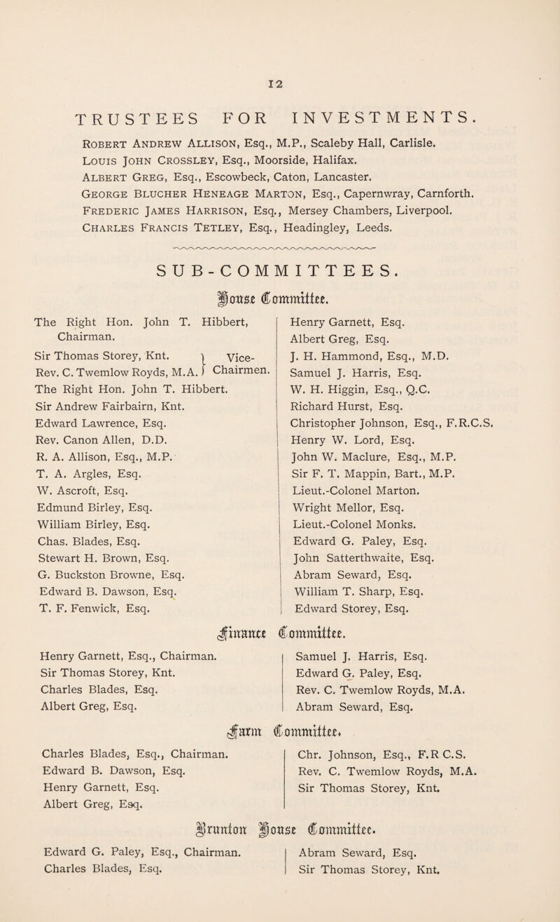 TRUSTEES FOR INVESTMENTS. Robert Andrew Allison, Esq., M.P., Scaleby Hall, Carlisle. Louis John Crossley, Esq., Moorside, Halifax. Albert Greg, Esq., Escowbeck, Caton, Lancaster. George Blucher Heneage Marton, Esq., Capernwray, Carnforth. Frederic James Harrison, Esq., Mersey Chambers, Liverpool. Charles Francis Tetley, Esq., Headingley, Leeds. SUB-COMMITTEES. monw Committee. The Right Hon. John T. Hibbert, Chairman. Sir Thomas Storey, Knt. ) Vice- Rev. C. Twemlow Royds, M.A. J Chairmen. The Right Hon. John T. Hibbert. Sir Andrew Fairbairn, Knt. Edward Lawrence, Esq. Rev. Canon Allen, D.D. R. A. Allison, Esq., M.P. T. A. Argles, Esq. W. Ascroft, Esq. Edmund Birley, Esq. William Birley, Esq. Chas. Blades, Esq. Stewart H. Brown, Esq. G. Buckston Browne, Esq. Edward B. Dawson, Esq. T. F. Fenwick, Esq. Henry Garnett, Esq. Albert Greg, Esq. J. H. Hammond, Esq., M.D, Samuel J. Harris, Esq. W. H. Higgin, Esq., Q.C. Richard Hurst, Esq. Christopher Johnson, Esq., F.R.C.S. Henry W. Lord, Esq. John W. Maclure, Esq., M.P. Sir F. T. Mappin, Bart., M.P. Lieut.-Colonel Marton. Wright Mellor, Esq. Lieut.-Colonel Monks. Edward G. Paley, Esq. John Satterthwaite, Esq. Abram Seward, Esq. William T. Sharp, Esq. Edward Storey, Esq. Jfhtanxe Henry Garnett, Esq., Chairman. Sir Thomas Storey, Knt. Charles Blades, Esq. Albert Greg, Esq. tt« Charles Blades, Esq., Chairman. Edward B. Dawson, Esq. Henry Garnett, Esq. Albert Greg, Esq. §jnmton Edward G. Paley, Esq., Chairman. Charles Blades, Esq. Committee. Samuel J. Harris, Esq. Edward G. Paley, Esq. Rev. C. Twemlow Royds, M.A. Abram Seward, Esq. (Committee* Chr. Johnson, Esq., F.RC.S. Rev. C. Twemlow Royds, M.A. Sir Thomas Storey, Knt. Ipottse Committee. Abram Seward, Esq. Sir Thomas Storey, Knt.