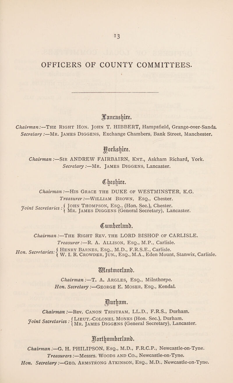 *3 OFFICERS OF COUNTY COMMITTEES. ITmwasIjm. Chairman:—The Right Hon. John T. HIBBERT, Hampsfield, Grange-over-Sands. Secretary :—Mr. James Diggens, Exchange Chambers, Bank Street, Manchester. Uorkdjke. Chairman:—Sir ANDREW FAIRBAIRN, Knt., Askham Richard, York. Secretary :—Mr. James Diggens, Lancaster. €\iresjiixe. ChairmanHis Grace the DUKE of WESTMINSTER, K.G. Treasurer:—William Brown, Esq., Chester. Toint Secretaries A J0HN Thompson> Esq., (Hon- Sec.), Chester. Y ' ( Mr. James Diggens (General Secretary), Lancaster. Chairman:—The Right Rev. the LORD BISHOP of CARLISLE. Treasurer:—R. A. Allison, Esq., M.P., Carlisle. Han Secretaries' i Henry Barnes, Esq., M.D., F.R.S.E., Carlisle, o .oc -/ i s. | w. i. r. Crowder, Jun., Esq., M. A., Eden Mount, Stanwix, Carlisle. fcstmorlattY Chairman:—T. A. Argles, Esq., Milnthorpe. Hon. Secretary :—George E. Moser, Esq., Kendal. Chairman :—Rev. Canon Tristram, LL.D., F.R.S., Durham. ~ „ . . . ( Lieut.-Colonel Monks (Hon. Sec.), Durham. j-oini secretaries . j Mr> james diggens (General Secretary), Lancaster. ISfortjjttmbxrlattb* Chairman:—G. H. PHILIPSON, Esq., M.D., F.R.C.P., Newcastle-on-Tyne. Treasurers:—Messrs. Woods and Co., Newcastle-on-Tyne. Hon. Secretary:—Geo. Armstrong Atkinson, Esq., M.D., Newcastle-on-Tyne.