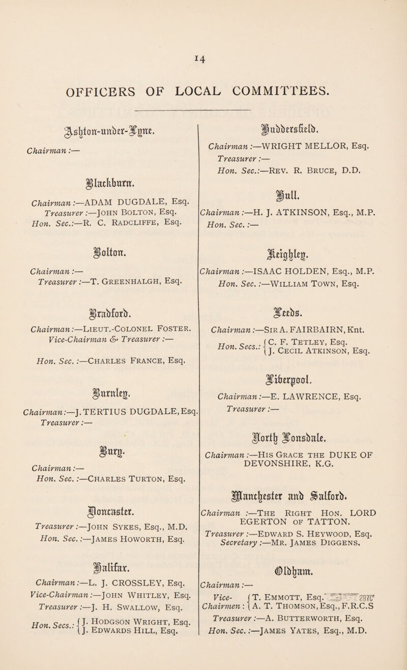 OFFICERS OF LOCAL COMMITTEES Habbmfttlb. Chairman:— Chairman .-—WRIGHT MELLOR, Esq. Treasurer:— §Uatkbam Hon. Sec.:—Rev. R. Bruce, D.D. Chairman:—ADAM DUGDALE, Esq. Treasurer :—John Bolton, Esq. Hon. Sec.:—R. C. Radcliffe, Esq. fttlL Chairman:—H. J. ATKINSON, Esq., M.P. Hon. Sec.:— §olt0tt. JiEtgljItg. Chairman:— Treasurer :—T. Greenhalgh, Esq. Chairman:—ISAAC HOLDEN, Esq., M.P. Hon. Sec.:—William Town, Esq. Jkabfoxb. |T^b$. Chairman:—Lieut.-Colonel Foster. Vice-Chairman &> Treasurer :— Chairman:—Sir A. FAIRBAIRN, Knt. rr 0 . f C. F. Tetley, Esq. Hon. Secs., jj. Eecil Atkinson, Esq. Hon. Sec.:—Charles France, Esq. eg. Jtep00l. Chairman:—E. LAWRENCE, Esq. ChairmanJ. TERTIUS DUGDALE, Esq. Treasurer:— Treasurer:— fnrg. IJortlj ITousbak. Chairman:—His Grace the DUKE OF Chairman:— Hon. Sec. .-—Charles Turton, Esq. DEVONSHIRE, K.G. jtoax&gteL Treasurer:—John Sykes, Esq., M.D. Hon. Sec.:—James Howorth, Esq. Utanx^sfer anb ^alforb* Chairman :—The Right Hon. LORD EGERTON OF TATTON. Treasurer:—Edward S. Heywood, Esq. Secretary:—Mr. James Diggens. Halifax. Chairman:—L. J. CROSSLEY, Esq. Vice-Chairman:—John Whitley, Esq. Treasurer:—J. H. Swallow, Esq. Hon Secs • 1 J- HODGSON WRIGHT, Esq. Hon. Secs.. | J Edwards HilL) Esq< Dlbljam. Chairman:— Vice- J T. Emmott, Esq.' ^^^g'BIC1 Chairmen : {A. T. Thomson, Esq., F.R.C.S Treasurer :—A. Butterworth, Esq. Hon. Sec.:—James Yates, Esq., M.D.