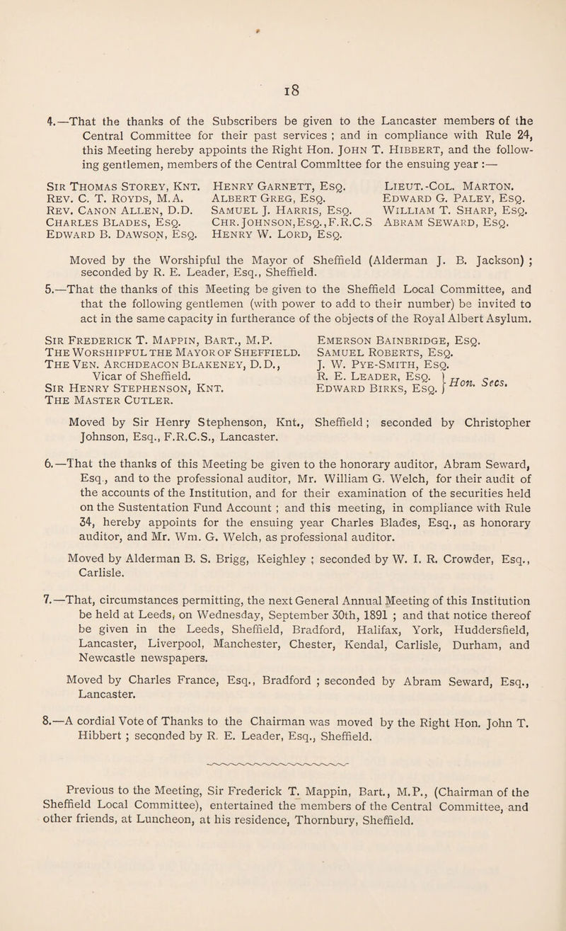 p 18 4.—That the thanks of the Subscribers be given to the Lancaster members of the Central Committee for their past services ; and in compliance with Rule 24, this Meeting hereby appoints the Right Hon. John T. Hibbert, and the follow¬ ing gentlemen, members of the Central Committee for the ensuing year :— Sir Thomas Storey, Knt. Henry Garnett, Esq. Lieut.-Col. Marton. Rev. C. T. Royds, M.A. Albert Greg, Esq. Edward G. Paley, Esq. Rev. Canon Allen, D.D. Samuel J. Harris, Esq. William T. Sharp, Esq. Charles Blades, Esq. Chr. Johnson,Esq.,F.R.C.S Abram Seward, Esq. Edward B. Dawson, Esq. Henry W. Lord, Esq. Moved by the Worshipful the Mayor of Sheffield (Alderman J. B. Jackson) ; seconded by R. E. Leader, Esq., Sheffield. 5.—That the thanks of this Meeting be given to the Sheffield Local Committee, and that the following gentlemen (with power to add to their number) be invited to act in the same capacity in furtherance of the objects of the Royal Albert Asylum. Sir Frederick T. Mappin, Bart., M.P. The Worshipful the Mayor of Sheffield. TheVen. Archdeacon Blakeney, D. D., Vicar of Sheffield. Sir Henry Stephenson, Knt. The Master Cutler. Emerson Bainbridge, Esq. Samuel Roberts, Esq. J. W. Pye-Smith, Esq. R. E. Leader, Esq. T „ s Edward Birks, Esq. ]no,u *ecs' Moved by Sir Henry Stephenson, Knt,, Sheffield; seconded by Christopher Johnson, Esq., F.R.C.S., Lancaster. 6.—That the thanks of this Meeting be given to the honorary auditor, Abram Seward, Esq, and to the professional auditor, Mr. William G. Welch, for their audit of the accounts of the Institution, and for their examination of the securities held on the Sustentation Fund Account ; and this meeting, in compliance with Rule 34, hereby appoints for the ensuing year Charles Blades, Esq., as honorary auditor, and Mr. Wm, G. Welch, as professional auditor. Moved by Alderman B. S. Brigg, Keighley ; seconded by W. I. R. Crowder, Esq., Carlisle. 7. —That, circumstances permitting, the next General Annual Meeting of this Institution be held at Leeds* on Wednesday, September 30th, 1891 ; and that notice thereof be given in the Leeds, Sheffield, Bradford, Halifax, York, Huddersfield, Lancaster, Liverpool, Manchester, Chester, Kendal, Carlisle, Durham, and Newcastle newspapers. Moved by Charles France, Esq., Bradford ; seconded by Abram Seward, Esq., Lancaster. 8. —A cordial Vote of Thanks to the Chairman was moved by the Right Hon. John T. Hibbert ; seconded by R, E. Leader, Esq., Sheffield. Previous to the Meeting, Sir Frederick T. Mappin, Bart., M.P., (Chairman of the Sheffield Local Committee), entertained the members of the Central Committee, and other friends, at Luncheon, at his residence, Thornbury, Sheffield.