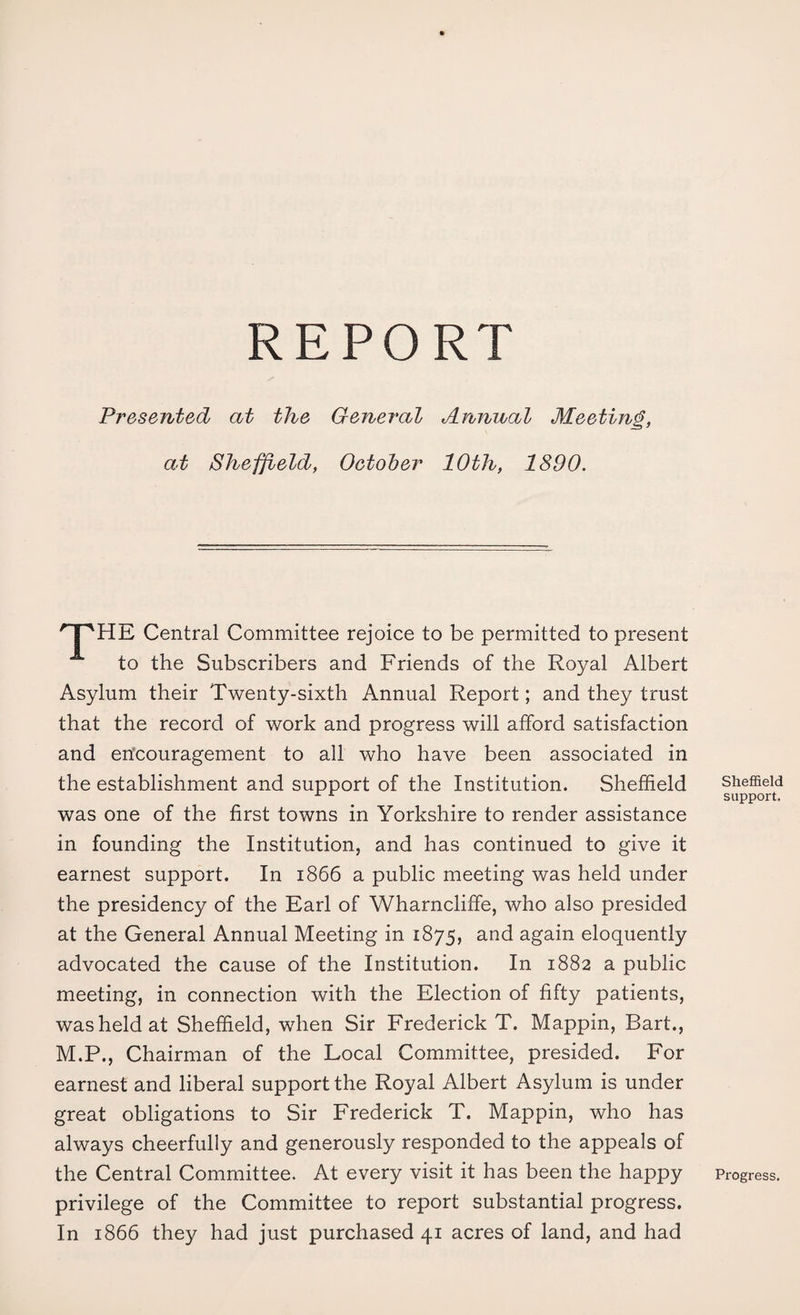 REPORT Presented at the General Annual Meeting, at Sheffield, October 10th, 1890. HPHE Central Committee rejoice to be permitted to present to the Subscribers and Friends of the Royal Albert Asylum their Twenty-sixth Annual Report; and they trust that the record of work and progress will afford satisfaction and encouragement to all who have been associated in the establishment and support of the Institution. Sheffield was one of the first towns in Yorkshire to render assistance in founding the Institution, and has continued to give it earnest support. In 1866 a public meeting was held under the presidency of the Earl of Wharncliffe, who also presided at the General Annual Meeting in 1875, and again eloquently advocated the cause of the Institution. In 1882 a public meeting, in connection with the Election of fifty patients, was held at Sheffield, when Sir Frederick T. Mappin, Bart., M.P., Chairman of the Local Committee, presided. For earnest and liberal support the Royal Albert Asylum is under great obligations to Sir Frederick T. Mappin, who has always cheerfully and generously responded to the appeals of the Central Committee. At every visit it has been the happy privilege of the Committee to report substantial progress. In 1866 they had just purchased 41 acres of land, and had Sheffield support. Progress.