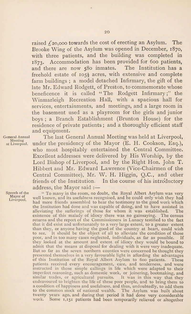 General Annual Meeting at Liverpool. Speech of the Mayor of Liverpool. raised ^20,000 towards the cost of erecting an Asylum. The Brooke Wing of the Asylum was opened in December, 1870, with three patients, and the building was completed in 1873. Accommodation has been provided for 600 patients, and there are now 580 inmates. The Institution has a freehold estate of 105^ acres, with extensive and complete farm buildings ; a model detached Infirmary, the gift of the late Mr. Edward Rodgett, of Preston, to commemorate whose beneficence it is called “The Rodgett Infirmary;” the Winmarleigh Recreation Hall, with a spacious hall for services, entertainments, and meetings, and a large room in the basement used as a playroom for the girls and junior boys ; a Branch Establishment (Brunton House) for the residence of private patients ; and a thoroughly efficient staff and equipment. The last General Annual Meeting was held at Liverpool, under the presidency of the Mayor (E. H. Cookson, Esq.), who most hospitably entertained the Central Committee. Excellent addresses were delivered by His Worship, by the Lord Bishop of Liverpool, and by the Right Hon. John T. Hibbert and Mr. Edward Lawrence (Vice-Chairmen of the Central Committee), Mr. W. H. Higgin, Q.C., and other friends of the Institution. In the course of his introductory address, the Mayor said :— “To many in the room, no doubt, the Royal Albert Asylum was very well known, and its usefulness recognised, and he could only wish they had had more friends assembled to hear the testimony to the good work which the Institution had done and was capable of doing, and to have assisted in alleviating the sufferings of those for whom it was established. The existence of this malady of idiocy there was no gainsaying. The census returns and the report of the Commissioners in Lunacy testified to the fact that it did exist and unfortunately to a very large extent, to a greater extent than they, or anyone having the good of the country at heart, could wish to see. It should be the object of all to alleviate the condition of those poor, and in too many cases neglected, individuals, as far as possible. If they looked at the amount and extent of idiocy they would be bound to admit that the means at disposal for dealing with it were very inadequate. But so far as the seven northern counties were concerned he thought they presented themselves in a very favourable light in affording the advantages of this Institution of the Royal Albert Asylum to 600 patients. These patients received every encouragement, care, and tenderness, and were instructed in those simple callings in life which were adapted to their imperfect reasoning, such as domestic work, or joinering, bootmaking, and similar trades, or agricultural pursuits. It was in this way that they endeavoured to brighten the life of these poor people, and to bring them to a condition of happiness and usefulness, and thus, undoubtedly, to add them to the common stock of national wealth. The Asylum was built about twenty years ago, and during that period it had done very considerable work. Some 1,151 patients had been temporarily relieved or altogether