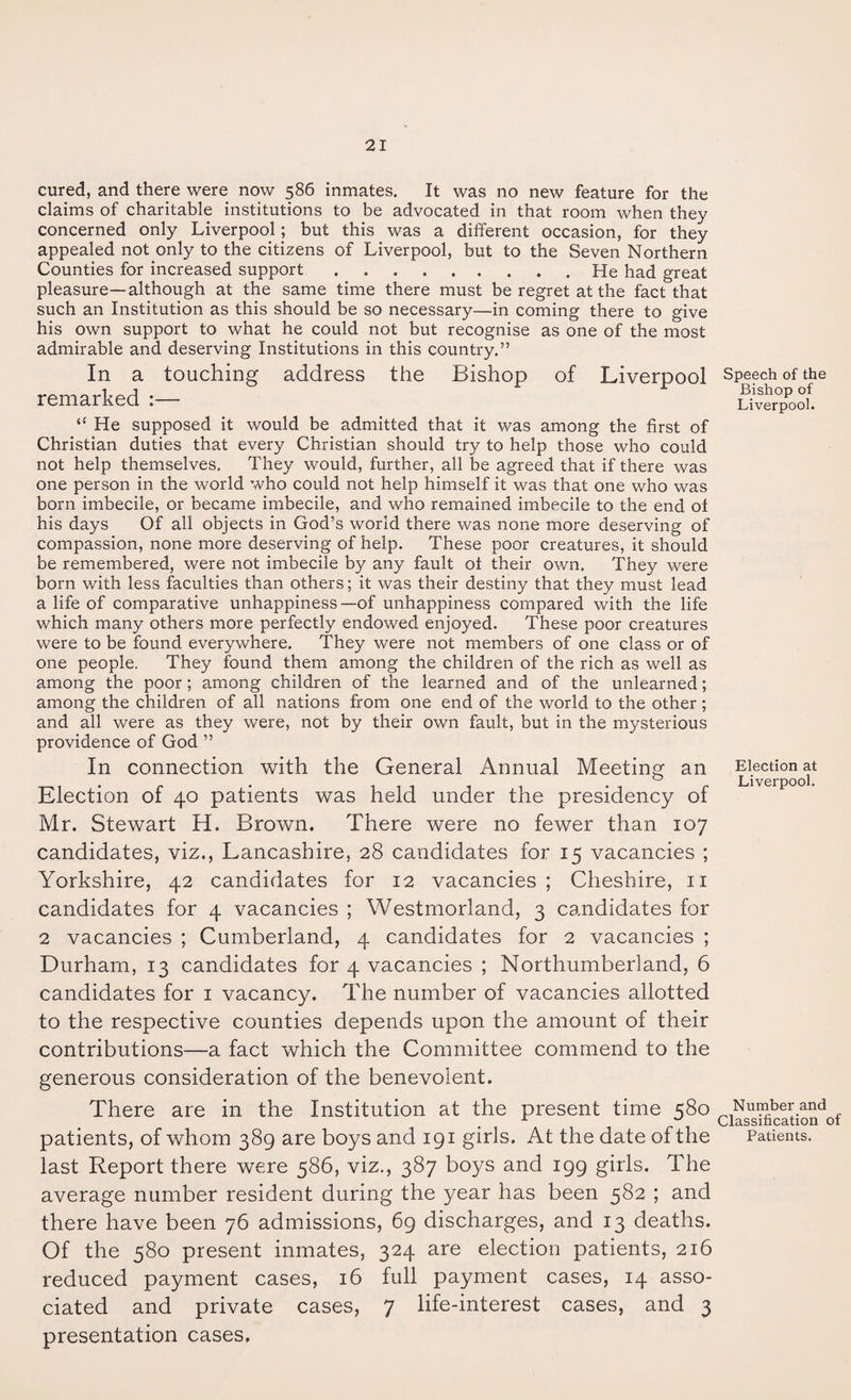 cured, and there were now 586 inmates. It was no new feature for the claims of charitable institutions to be advocated in that room when they concerned only Liverpool; but this was a different occasion, for they appealed not only to the citizens of Liverpool, but to the Seven Northern Counties for increased support.He had great pleasure—although at the same time there must be regret at the fact that such an Institution as this should be so necessary—in coming there to give his own support to what he could not but recognise as one of the most admirable and deserving Institutions in this country.” In a touching address the Bishop of Liverpool remarked :— “ He supposed it would be admitted that it was among the first of Christian duties that every Christian should try to help those who could not help themselves. They would, further, all be agreed that if there was one person in the world who could not help himself it was that one who was born imbecile, or became imbecile, and who remained imbecile to the end of his days Of all objects in God’s world there was none more deserving of compassion, none more deserving of help. These poor creatures, it should be remembered, were not imbecile by any fault of their own. They were born with less faculties than others; it was their destiny that they must lead a life of comparative unhappiness—of unhappiness compared with the life which many others more perfectly endowed enjoyed. These poor creatures were to be found everywhere. They were not members of one class or of one people. They found them among the children of the rich as well as among the poor; among children of the learned and of the unlearned; among the children of all nations from one end of the world to the other ; and all were as they were, not by their own fault, but in the mysterious providence of God ” In connection with the General Annual Meeting an Election of 40 patients was held under the presidency of Mr. Stewart H. Brown. There were no fewer than 107 candidates, viz., Lancashire, 28 candidates for 15 vacancies ; Yorkshire, 42 candidates for 12 vacancies ; Cheshire, 11 candidates for 4 vacancies ; Westmorland, 3 candidates for 2 vacancies ; Cumberland, 4 candidates for 2 vacancies ; Durham, 13 candidates for 4 vacancies ; Northumberland, 6 candidates for 1 vacancy. The number of vacancies allotted to the respective counties depends upon the amount of their contributions—a fact which the Committee commend to the generous consideration of the benevolent. There are in the Institution at the present time 580 patients, of whom 389 are boys and 191 girls. At the date of the last Report there were 586, viz., 387 boys and 199 girls. The average number resident during the year has been 582 ; and there have been 76 admissions, 69 discharges, and 13 deaths. Of the 580 present inmates, 324 are election patients, 216 reduced payment cases, 16 full payment cases, 14 asso¬ ciated and private cases, 7 life-interest cases, and 3 presentation cases. Speech of the Bishop of Liverpool. Election at Liverpool. Number and Classification of Patients.