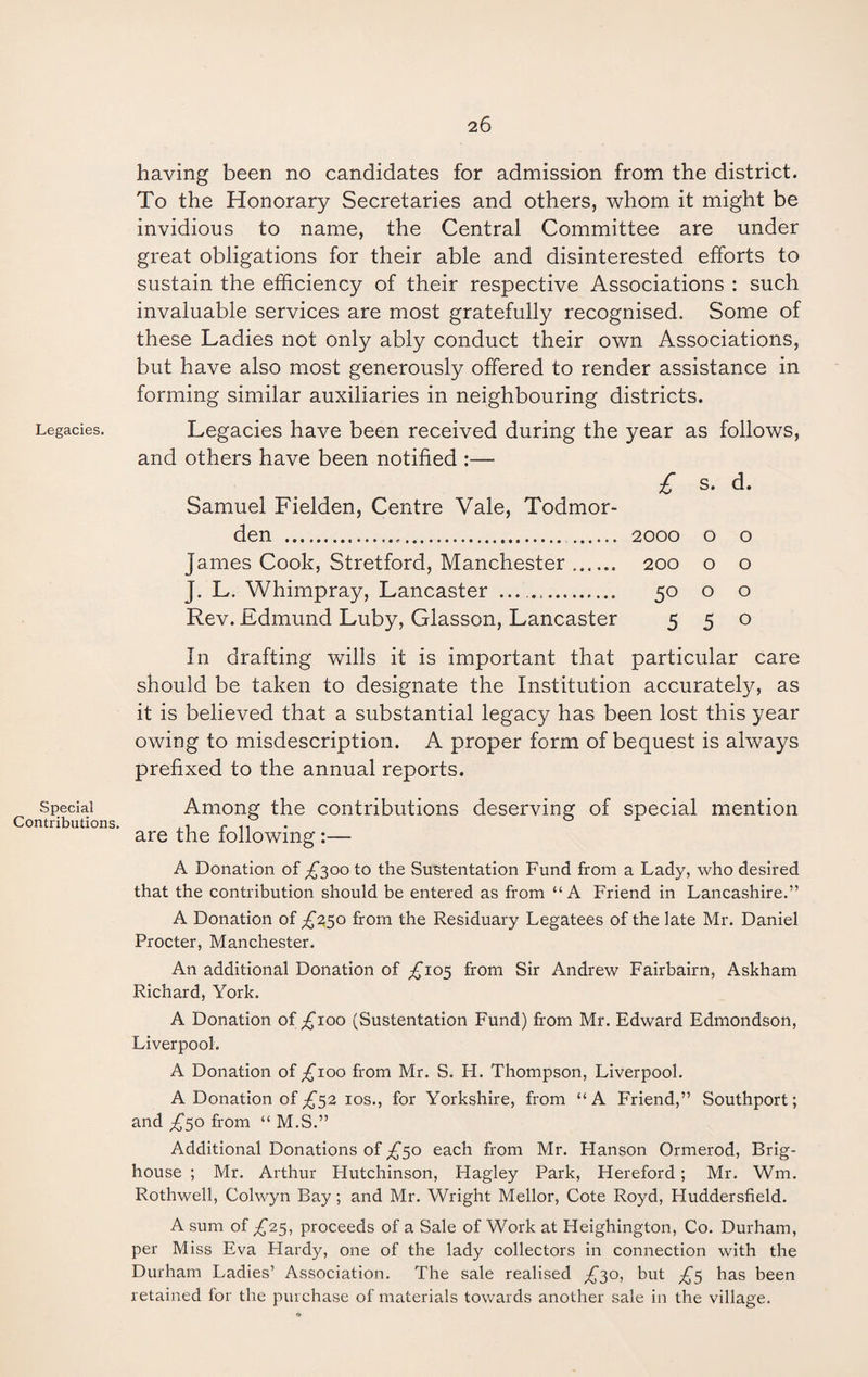 Legacies. Special Contributions having been no candidates for admission from the district. To the Honorary Secretaries and others, whom it might be invidious to name, the Central Committee are under great obligations for their able and disinterested efforts to sustain the efficiency of their respective Associations : such invaluable services are most gratefully recognised. Some of these Ladies not only ably conduct their own Associations, but have also most generously offered to render assistance in forming similar auxiliaries in neighbouring districts. Legacies have been received during the year as follows, and others have been notified :— £ s. d. Samuel Fielden, Centre Vale, Todmor- den ..... 2000 o o James Cook, Stretford, Manchester. 200 o o J. L. Whimpray, Lancaster . 50 o o Rev. Edmund Luby, Glasson, Lancaster 5 5 0 In drafting wills it is important that particular care should be taken to designate the Institution accurately, as it is believed that a substantial legacy has been lost this year owing to misdescription. A proper form of bequest is always prefixed to the annual reports. Among the contributions deserving of special mention are the following :— A Donation of £300 to the Sustentation Fund from a Lady, who desired that the contribution should be entered as from “A Friend in Lancashire.” A Donation of £250 from the Residuary Legatees of the late Mr. Daniel Procter, Manchester. An additional Donation of ^105 from Sir Andrew Fairbairn, Askham Richard, York. A Donation of ^100 (Sustentation Fund) from Mr. Edward Edmondson, Liverpool. A Donation of ^100 from Mr. S. H. Thompson, Liverpool. A Donation of£52 10s., for Yorkshire, from “A Friend,” Southport; and £50 from “ M.S.” Additional Donations of £50 each from Mr. Hanson Ormerod, Brig- house ; Mr. Arthur Plutchinson, Hagley Park, Hereford; Mr. Wm. Rothwell, Colwyn Bay; and Mr. Wright Mellor, Cote Royd, Huddersfield. A sum of ^25, proceeds of a Sale of Work at Heighington, Co. Durham, per Miss Eva Hardy, one of the lady collectors in connection with the Durham Ladies’ Association. The sale realised ^30, but £5 has been retained for the purchase of materials towards another sale in the village.