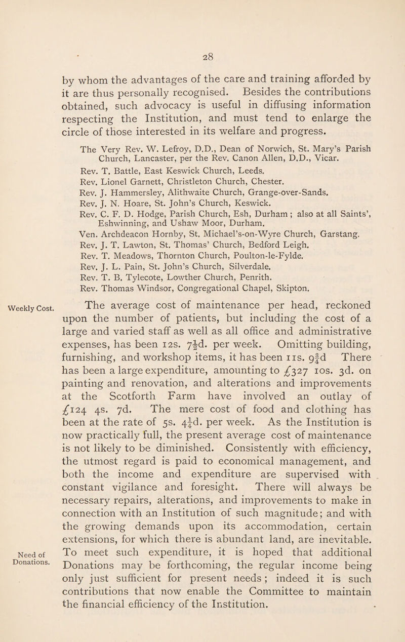 Weekly Cost. Need of Donations. by whom the advantages of the care and training afforded by it are thus personally recognised. Besides the contributions obtained, such advocacy is useful in diffusing information respecting the Institution, and must tend to enlarge the circle of those interested in its welfare and progress. The Very Rev. W. Lefroy, D.D., Dean of Norwich, St. Mary’s Parish Church, Lancaster, per the Rev. Canon Allen, D.D., Vicar. Rev. T. Battle, East Keswick Church, Leeds. Rev. Lionel Garnett, Christleton Church, Chester. Rev. J. Hammersley, Alithwaite Church, Grange-over-Sands. Rev. J. N. Hoare, St. John’s Church, Keswick. Rev. C. F. D. Hodge, Parish Church, Esh, Durham ; also at all Saints’, Eshwinning, and Ushaw Moor, Durham. Ven. Archdeacon Hornby, St. Michael’s-on-Wyre Church, Garstang. Rev. J. T. Lawton, St. Thomas’ Church, Bedford Leigh. Rev. T. Meadows, Thornton Church, Poulton-le-Fylde. Rev. J. L. Pain, St. John’s Church, Silverdale. Rev. T. B. Tylecote, Lowther Church, Penrith. Rev. Thomas Windsor, Congregational Chapel, Skipton. The average cost of maintenance per head, reckoned upon the number of patients, but including the cost of a large and varied staff as well as all office and administrative expenses, has been 12s. per week. Omitting building, furnishing, and workshop items, it has been ns. gfd There has been a large expenditure, amounting to ^327 10s. 3d. on painting and renovation, and alterations and improvements at the Scotforth Farm have involved an outlay of ^124 4s. 7d. The mere cost of food and clothing has been at the rate of 5s. 4jd. per week. As the Institution is now practically full, the present average cost of maintenance is not likely to be diminished. Consistently with efficiency, the utmost regard is paid to economical management, and both the income and expenditure are supervised with constant vigilance and foresight. There will always be necessary repairs, alterations, and improvements to make in connection with an Institution of such magnitude; and with the growing demands upon its accommodation, certain extensions, for which there is abundant land, are inevitable. To meet such expenditure, it is hoped that additional Donations may be forthcoming, the regular income being only just sufficient for present needs ; indeed it is such contributions that now enable the Committee to maintain the financial efficiency of the Institution.