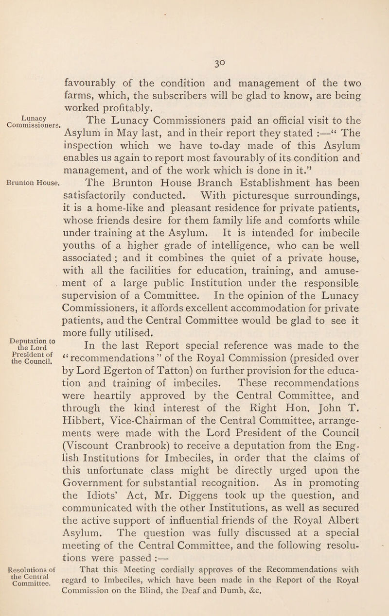 Lunacy Commissioners. Brunton House. Deputation to the Lord President of the Council. Resolutions of the Central Committee. 3° favourably of the condition and management of the two farms, which, the subscribers will be glad to know, are being worked profitably. The Lunacy Commissioners paid an official visit to the Asylum in May last, and in their report they stated :—“ The inspection which we have to-day made of this Asylum enables us again to report most favourably of its condition and management, and of the work which is done in it.” The Brunton House Branch Establishment has been satisfactorily conducted. With picturesque surroundings, it is a home-like and pleasant residence for private patients, whose friends desire for them family life and comforts while under training at the Asylum. It is intended for imbecile youths of a higher grade of intelligence, who can be well associated ; and it combines the quiet of a private house, with all the facilities for education, training, and amuse¬ ment of a large public Institution under the responsible supervision of a Committee. In the opinion of the Lunacy Commissioners, it affords excellent accommodation for private patients, and the Central Committee would be glad to see it more fully utilised. In the last Report special reference was made to the 11 recommendations ” of the Royal Commission (presided over by Lord Egerton of Tatton) on further provision for the educa¬ tion and training of imbeciles. These recommendations were heartily approved by the Central Committee, and through the kind interest of the Right Hon, John T. Hibbert, Vice-Chairman of the Central Committee, arrange¬ ments were made with the Lord President of the Council (Viscount Cranbrook) to receive a deputation from the Eng¬ lish Institutions for Imbeciles, in order that the claims of this unfortunate class might be directly urged upon the Government for substantial recognition. As in promoting the Idiots’ Act, Mr. Diggens took up the question, and communicated with the other Institutions, as well as secured the active support of influential friends of the Royal Albert Asylum. The question was fully discussed at a special meeting of the Central Committee, and the following resolu¬ tions were passed :— That this Meeting cordially approves of the Recommendations with regard to Imbeciles, which have been made in the Report of the Royal Commission on the Blind, the Deaf and Dumb, &c.