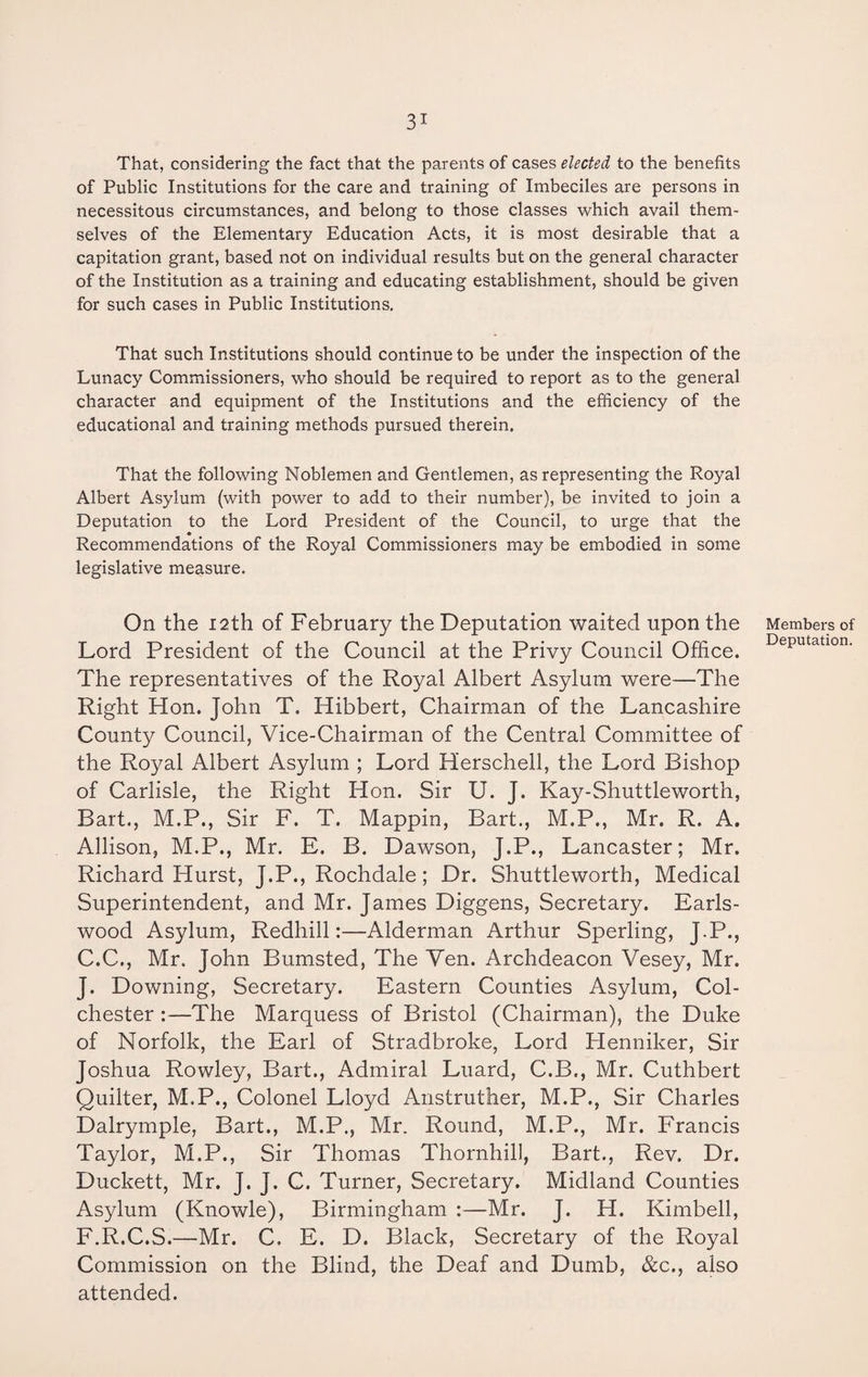 That, considering the fact that the parents of cases elected to the benefits of Public Institutions for the care and training of Imbeciles are persons in necessitous circumstances, and belong to those classes which avail them¬ selves of the Elementary Education Acts, it is most desirable that a capitation grant, based not on individual results but on the general character of the Institution as a training and educating establishment, should be given for such cases in Public Institutions. That such Institutions should continue to be under the inspection of the Lunacy Commissioners, who should be required to report as to the general character and equipment of the Institutions and the efficiency of the educational and training methods pursued therein. That the following Noblemen and Gentlemen, as representing the Royal Albert Asylum (with power to add to their number), be invited to join a Deputation to the Lord President of the Council, to urge that the Recommendations of the Royal Commissioners may be embodied in some legislative measure. On the 12th of February the Deputation waited upon the Lord President of the Council at the Privy Council Office. The representatives of the Royal Albert Asylum were—The Right Hon. John T. Hibbert, Chairman of the Lancashire County Council, Vice-Chairman of the Central Committee of the Royal Albert Asylum ; Lord Herschell, the Lord Bishop of Carlisle, the Right Hon. Sir U. J. Kay-Shuttleworth, Bart., M.P., Sir F. T. Mappin, Bart., M.P., Mr. R. A. Allison, M.P., Mr. E. B. Dawson, J.P., Lancaster; Mr. Richard Hurst, J.P., Rochdale; Dr. Shuttleworth, Medical Superintendent, and Mr. James Diggens, Secretary. Earls- wood Asylum, Redhill:—Alderman Arthur Sperling, J.P., C.C., Mr. John Bumsted, The Ven. Archdeacon Vesey, Mr. J. Downing, Secretary. Eastern Counties Asylum, Col¬ chester :—The Marquess of Bristol (Chairman), the Duke of Norfolk, the Earl of Stradbroke, Lord Henniker, Sir Joshua Rowley, Bart., Admiral Luard, C.B., Mr. Cuthbert Quilter, M.P., Colonel Lloyd Anstruther, M.P., Sir Charles Dalrymple, Bart., M.P., Mr. Round, M.P., Mr. Francis Taylor, M.P., Sir Thomas Thornhill, Bart., Rev. Dr. Duckett, Mr. J. J. C. Turner, Secretary. Midland Counties Asylum (Knowle), Birmingham :—Mr. J. H. Kimbell, F.R.C.S.—Mr. C. E. D. Black, Secretary of the Royal Commission on the Blind, the Deaf and Dumb, &c., also attended. Members of Deputation.