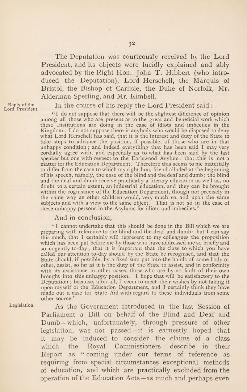 Reply of the Lord President. Legislation. The Deputation was courteously received by the Lord President, and its objects were lucidly explained and ably advocated by the Right Hon. John T. Hibbert (who intro¬ duced the Deputation), Lord Herschell, the Marquis of Bristol, the Bishop of Carlisle, the Duke of Norfolk, Mr. Alderman Sperling, and Mr. Kimbell. In the course of his reply the Lord President said : “I do not suppose that there will be the slightest difference of opinion among all those who are present as to the great and beneficial work which these Institutions are doing in the case of idiots and imbeciles in the Kingdom ; I do not suppose there is anybody who would be disposed to deny what Lord Herschell has said, that it is the interest and duty of the State to take steps to advance the position, if possible, of those who are in that unhappy condition; and indeed everything that has been said I may very cordially agree with, and especially as to what has been said by the last speaker but one with respect to the Earlswood Asylum : that .this is not a matter for the Education Department. Therefore this seems to me materially to differ from the case to which my right hon. friend alluded at the beginning of his speech, namely, the case of the blind and the deaf and dumb ; the blind and the deaf and dumb receive practically a literary education as well as, no doubt to a certain extent, an industrial education, and they can be brought within the cognisance of the Education Department, though not precisely in the same way as other children would, very much so, and upon the same subjects and with a view to the same object. That is not so in the case of these unhappy persons in the Asylums for idiots and imbeciles.” And in conclusion, “I cannot undertake that this should be done in the Bill which we are preparing with reference to the blind and the deaf and dumb; but I can say this much, that I certainly will represent to my colleagues the proposition which has been put before me by those who have addressed me so briefly and so cogently to-day; that it is important that the class to which you have called our attention to-day should by the State be recognised, and that the State should, if possible, by a fixed sum put into the hands of some body or other, assist, so far as it is the duty of the State to assist, and in conformity with its assistance in other cases, those who are by no fault of their own brought into this unhappy position. I hope that will be satisfactory to the Deputation; because, after all, I seem to meet their wishes by not taking it upon myself or the Education Department, and I certainly think they have made out a case for State Aid with regard to these individuals from some other source.” As the Government introduced in the last Session of Parliament a Bill on behalf of the Blind and Deaf and Dumb—which, unfortunately, through pressure of other legislation, was not passed—it is earnestly hoped that it may be induced to consider the claims of a class which the Royal Commissioners describe in their Report as “ coming under our terms of reference as requiring from special circumstances exceptional methods of education, and which are practically excluded from the operation of the Education Acts—as much and perhaps even