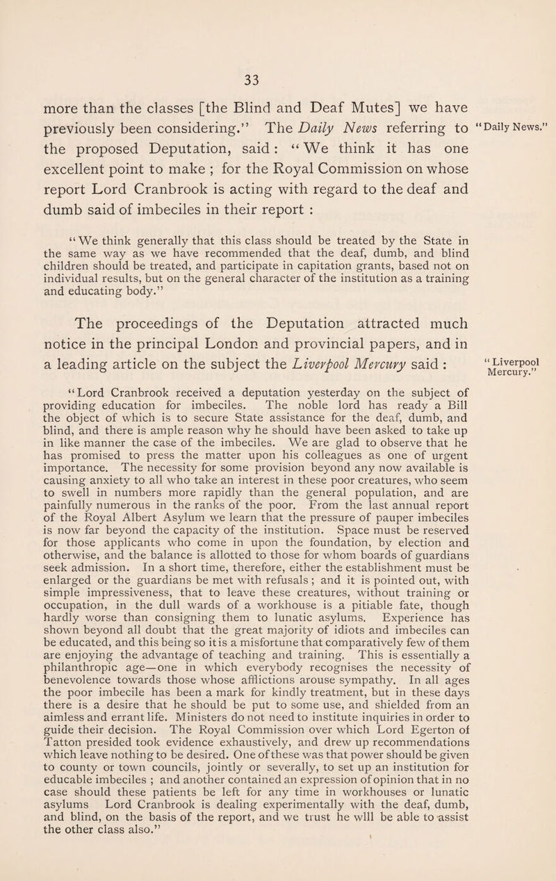 more than the classes [the Blind and Deaf Mutes] we have previously been considering.” The Daily News referring to the proposed Deputation, said: “We think it has one excellent point to make ; for the Royal Commission on whose report Lord Cranbrook is acting with regard to the deaf and dumb said of imbeciles in their report : “We think generally that this class should be treated by the State in the same way as we have recommended that the deaf, dumb, and blind children should be treated, and participate in capitation grants, based not on individual results, but on the general character of the institution as a training and educating body.” The proceedings of the Deputation attracted much notice in the principal London and provincial papers, and in a leading article on the subject the Liverpool Mercury said : “Lord Cranbrook received a deputation yesterday on the subject of providing education for imbeciles. The noble lord has ready a Bill the object of which is to secure State assistance for the deaf, dumb, and blind, and there is ample reason why he should have been asked to take up in like manner the case of the imbeciles. We are glad to observe that he has promised to press the matter upon his colleagues as one of urgent importance. The necessity for some provision beyond any now available is causing anxiety to all who take an interest in these poor creatures, who seem to swell in numbers more rapidly than the general population, and are painfully numerous in the ranks of the poor. From the last annual report of the Royal Albert Asylum we learn that the pressure of pauper imbeciles is now far beyond the capacity of the institution. .Space must be reserved for those applicants who come in upon the foundation, by election and otherwise, and the balance is allotted to those for whom boards of guardians seek admission. In a short time, therefore, either the establishment must be enlarged or the guardians be met with refusals; and it is pointed out, with simple impressiveness, that to leave these creatures, without training or occupation, in the dull wards of a workhouse is a pitiable fate, though hardly worse than consigning them to lunatic asylums. Experience has shown beyond all doubt that the great majority of idiots and imbeciles can be educated, and this being so it is a misfortune that comparatively few of them are enjoying the advantage of teaching and training. This is essentially a philanthropic age—one in which everybody recognises the necessity of benevolence towards those whose afflictions arouse sympathy. In all ages the poor imbecile has been a mark for kindly treatment, but in these days there is a desire that he should be put to some use, and shielded from an aimless and errant life. Ministers do not need to institute inquiries in order to guide their decision. The Royal Commission over which Lord Egerton of Tatton presided took evidence exhaustively, and drew up recommendations which leave nothing to be desired. One of these was that power should be given to county or town councils, jointly or severally, to set up an institution for educable imbeciles ; and another contained an expression of opinion that in no case should these patients be left for any time in workhouses or lunatic asylums Lord Cranbrook is dealing experimentally with the deaf, dumb, and blind, on the basis of the report, and we trust he will be able to assist the other class also.” ‘Daily News.” “ Liverpool Mercury.”