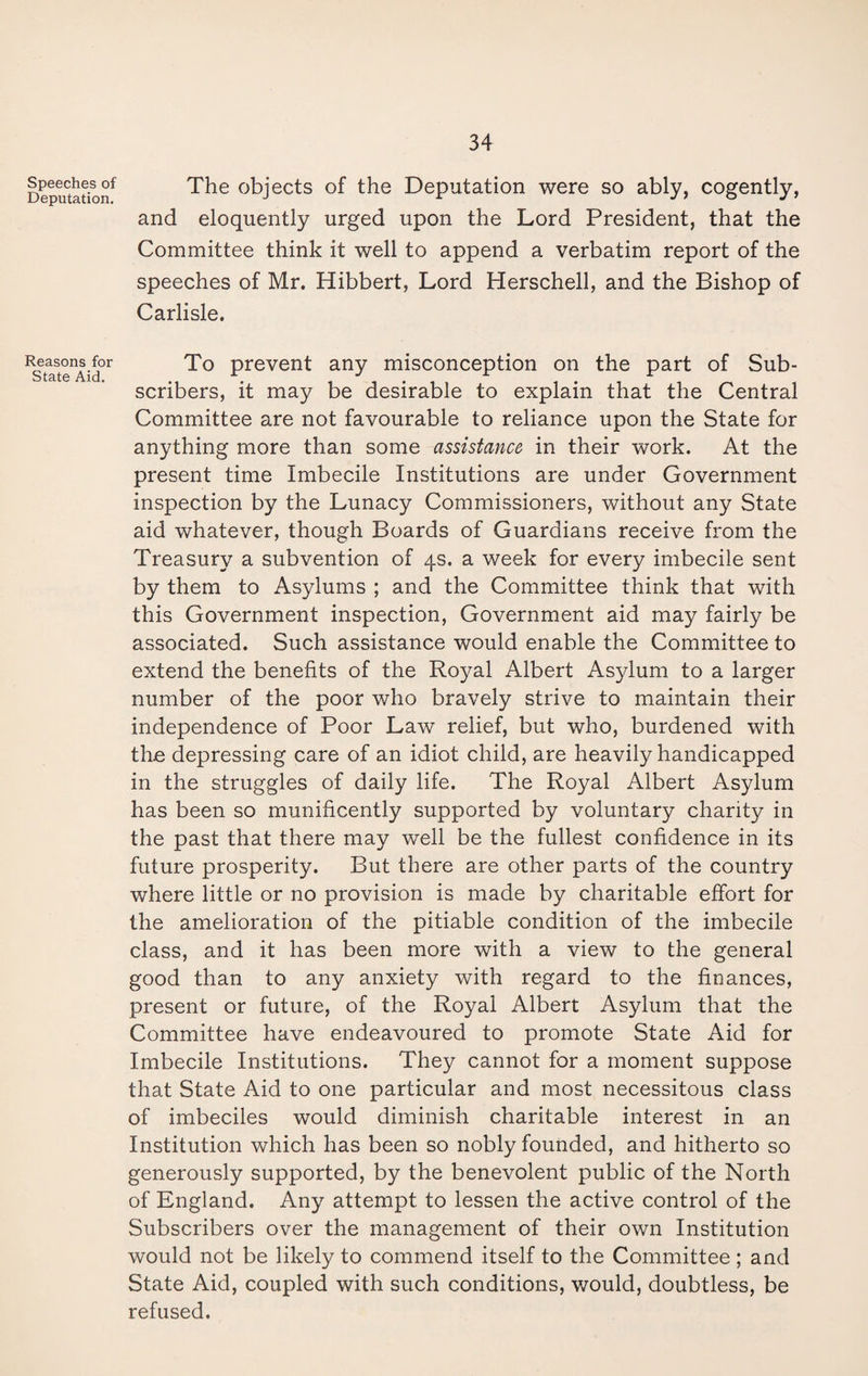 Speeches of Deputation. Reasons for State Aid. The objects of the Deputation were so ably, cogently, and eloquently urged upon the Lord President, that the Committee think it well to append a verbatim report of the speeches of Mr. Hibbert, Lord Herschell, and the Bishop of Carlisle. To prevent any misconception on the part of Sub¬ scribers, it may be desirable to explain that the Central Committee are not favourable to reliance upon the State for anything more than some assistance in their work. At the present time Imbecile Institutions are under Government inspection by the Lunacy Commissioners, without any State aid whatever, though Boards of Guardians receive from the Treasury a subvention of 4s. a week for every imbecile sent by them to Asylums ; and the Committee think that with this Government inspection, Government aid may fairly be associated. Such assistance would enable the Committee to extend the benefits of the Royal Albert Asylum to a larger number of the poor who bravely strive to maintain their independence of Poor Law relief, but who, burdened with th.e depressing care of an idiot child, are heavily handicapped in the struggles of daily life. The Royal Albert Asylum has been so munificently supported by voluntary charity in the past that there may well be the fullest confidence in its future prosperity. But there are other parts of the country where little or no provision is made by charitable effort for the amelioration of the pitiable condition of the imbecile class, and it has been more with a view to the general good than to any anxiety with regard to the finances, present or future, of the Royal Albert Asylum that the Committee have endeavoured to promote State Aid for Imbecile Institutions. They cannot for a moment suppose that State Aid to one particular and most necessitous class of imbeciles would diminish charitable interest in an Institution which has been so nobly founded, and hitherto so generously supported, by the benevolent public of the North of England. Any attempt to lessen the active control of the Subscribers over the management of their own Institution would not be likely to commend itself to the Committee; and State Aid, coupled with such conditions, would, doubtless, be refused.