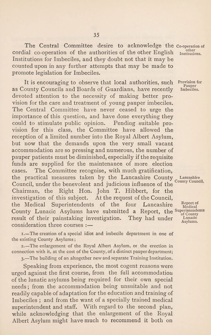 The Central Committee desire to acknowledge the co-operation of cordial co-operation of the authorities of the other English institutions. Institutions for Imbeciles, and they doubt not that it may be counted upon in any further attempts that may be made to promote legislation for Imbeciles. It is encouraging to observe that local authorities, such as County Councils and Boards of Guardians, have recently devoted attention to the necessity of making better pro¬ vision for the care and treatment of young pauper imbeciles. The Central Committee have never ceased to urge the importance of this question, and have done everything they could to stimulate public opinion. Pending suitable pro¬ vision for this class, the Committee have allowed the reception of a limited number into the Royal Albert Asylum, but now that the demands upon the very small vacant accommodation are so pressing and numerous, the number of pauper patients must be diminished, especially if the requisite funds are supplied for the maintenance of more election cases. The Committee recognise, with much gratification, the practical measures taken by the Lancashire County Council, under the benevolent and judicious influence of the Chairman, the Right Hon. John T. Hibbert, for the investigation of this subject. At the request of the Council, the Medical Superintendents of the four Lancashire County Lunatic Asylums have submitted a Report, the result of their painstaking investigation. They had under consideration three courses :— Provision for Pauper Imbeciles. Lancashire County Council. Report of Medical Superintendents of County Lunatic Asylums. 1. -—The creation of a special idiot and imbecile department in one of the existing County Asylums ; 2. —The enlargement of the Royal Albert Asylum, or the erection in connection with it, at the cost of the County, of a distinct pauper department; 3. —The building of an altogether new and separate Training Institution. Speaking from experience, the most cogent reasons were urged against the first course, from the full accommodation of the lunatic asylums being required for their own special needs; from the accommodation being unsuitable and not readily capable of adaptation for the education and training of Imbeciles ; and from the want of a specially trained medical superintendent and staff. With regard to the second plan, while acknowledging that the enlargement of the Royal Albert Asylum might have much to recommend it both on