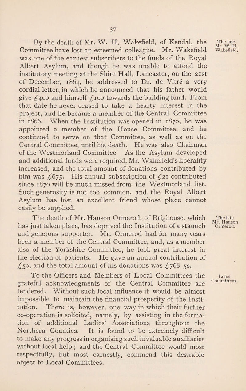 By the death of Mr. W. H. Wakefield, of Kendal, the Committee have lost an esteemed colleague. Mr. Wakefield was one of the earliest subscribers to the funds of the Royal Albert Asylum, and though he was unable to attend the institutory meeting at the Shire Hall, Lancaster, on the 21st of December, 1864, he addressed to Dr. de Vitre a very cordial letter, in which he announced that his father would give ^*400 and himself ^100 towards the building fund. From that date he never ceased to take a hearty interest in the project, and he became a member of the Central Committee in 1866. When the Institution was opened in 1870, he was appointed a member of the House Committee, and he continued to serve on that Committee, as well as on the Central Committee, until his death. He was also Chairman of the Westmorland Committee. As the Asylum developed and additional funds were required, Mr. Wakefield’s liberality increased, and the total amount of donations contributed by him was ^675. His annual subscription of £21 contributed since 1870 will be much missed from the Westmorland list. Such generosity is not too common, and the Royal Albert Asylum has lost an excellent friend whose place cannot easily be supplied. The death of Mr. Hanson Ormerod, of Brighouse, which has just taken place, has deprived the Institution of a staunch and generous supporter. Mr. Ormerod had for many years been a member of the Central Committee, and, as a member also of the Yorkshire Committee, he took great interest in the election of patients. He gave an annual contribution of £50, and the total amount of his donations was £768 5s. To the Officers and Members of Local Committees the grateful acknowledgments of the Central Committee are tendered. Without such local influence it would be almost impossible to maintain the financial prosperity of the Insti¬ tution. There is, however, one way in which their further co-operation is solicited, namely, by assisting in the forma¬ tion of additional Ladies’ Associations throughout the Northern Counties. It is found to be extremely difficult to make any progress in organising such invaluable auxiliaries without local help ; and the Central Committee would most respectfully, but most earnestly, commend this desirable object to Local Committees. The late Mr. W. H. Wakefield, The late Mr. Hanson Ormerod. Local Committees.