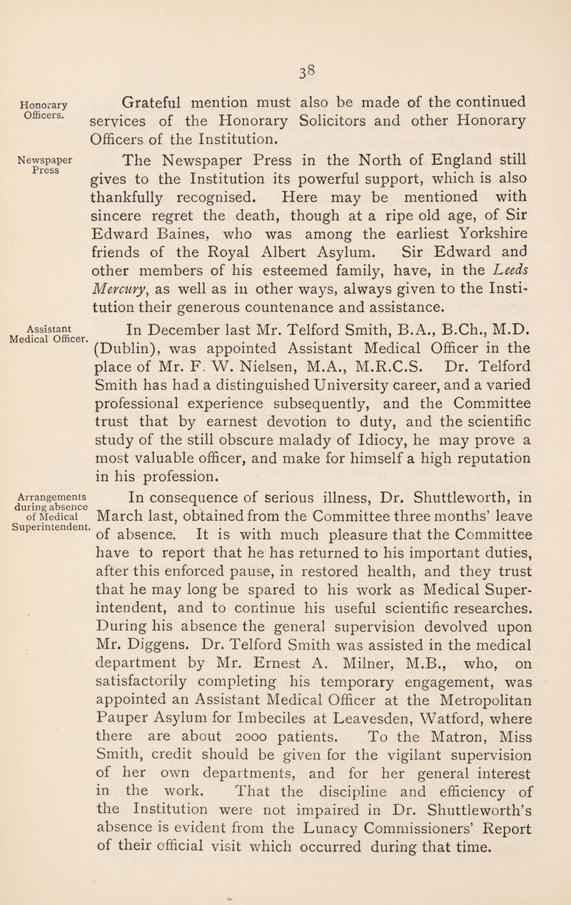 Honorary Grateful mention must also be made of the continued services of the Honorary Solicitors and other Honorary Officers of the Institution. Newspaper Press Assistant Medical Officer. Arrangements during absence of Medical Superintendent The Newspaper Press in the North of England still gives to the Institution its powerful support, which is also thankfully recognised. Here may be mentioned with sincere regret the death, though at a ripe old age, of Sir Edward Baines, who was among the earliest Yorkshire friends of the Royal Albert Asylum. Sir Edward and other members of his esteemed family, have, in the Leeds Mercury, as well as in other ways, always given to the Insti¬ tution their generous countenance and assistance. In December last Mr. Telford Smith, B.A., B.Ch., M.D. (Dublin), was appointed Assistant Medical Officer in the place of Mr. F, W. Nielsen, M.A., M.R.C.S. Dr. Telford Smith has had a distinguished University career, and a varied professional experience subsequently, and the Committee trust that by earnest devotion to duty, and the scientific study of the still obscure malady of Idiocy, he may prove a most valuable officer, and make for himself a high reputation in his profession. In consequence of serious illness, Dr. Shuttleworth, in March last, obtained from the Committee three months’ leave ' of absence. It is with much pleasure that the Committee have to report that he has returned to his important duties, after this enforced pause, in restored health, and they trust that he may long be spared to his work as Medical Super¬ intendent, and to continue his useful scientific researches. During his absence the general supervision devolved upon Mr. Diggens. Dr. Telford Smith was assisted in the medical department by Mr. Ernest A. Milner, M.B., who, on satisfactorily completing his temporary engagement, was appointed an Assistant Medical Officer at the Metropolitan Pauper Asylum for Imbeciles at Leavesden, Watford, where there are about 2000 patients. To the Matron, Miss Smith, credit should be given for the vigilant supervision of her own departments, and for her general interest in the work. That the discipline and efficiency of the Institution were not impaired in Dr. Shuttleworth’s absence is evident from the Lunacy Commissioners’ Report of their official visit which occurred during that time.