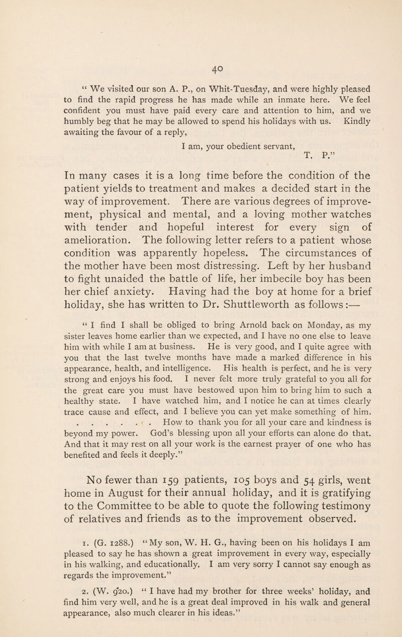 “ We visited our son A. P., on Whit-Tuesday, and were highly pleased to find the rapid progress he has made while an inmate here. We feel confident you must have paid every care and attention to him, and we humbly beg that he may be allowed to spend his holidays with us. Kindly awaiting the favour of a reply, I am, your obedient servant, T. P.” In many cases it is a long time before the condition of the patient yields to treatment and makes a decided start in the way of improvement. There are various degrees of improve¬ ment, physical and mental, and a loving mother watches with tender and hopeful interest for every sign of amelioration. The following letter refers to a patient whose condition was apparently hopeless. The circumstances of the mother have been most distressing. Left by her husband to fight unaided the battle of life, her imbecile boy has been her chief anxiety. Having had the boy at home for a brief holiday, she has written to Dr. Shuttleworth as follows:— “ I find I shall be obliged to bring Arnold back on Monday, as my sister leaves home earlier than we expected, and I have no one else to leave him with while I am at business. He is very good, and I quite agree with you that the last twelve months have made a marked difference in his appearance, health, and intelligence. His health is perfect, and he is very strong and enjoys his food. I never felt more truly grateful to you all for the great care you must have bestowed upon him to bring him to such a healthy state. I have watched him, and I notice he can at times clearly trace cause and effect, and I believe you can yet make something of him. .. How to thank you for all your care and kindness is beyond my power. God’s blessing upon all your efforts can alone do that. And that it may rest on all your work is the earnest prayer of one who has benefited and feels it deeply.” No fewer than 159 patients, 105 boys and 54 girls, went home in August for their annual holiday, and it is gratifying to the Committee to be able to quote the following testimony of relatives and friends as to the improvement observed. 1. (G. 1288.) “My son, W. H. G., having been on his holidays I am pleased to say he has shown a great improvement in every way, especially in his walking, and educationally. I am very sorry I cannot say enough as regards the improvement.” 2. (W. 920.) “ I have had my brother for three weeks’ holiday, and find him very well, and he is a great deal improved in his walk and general appearance, also much clearer in his ideas.”